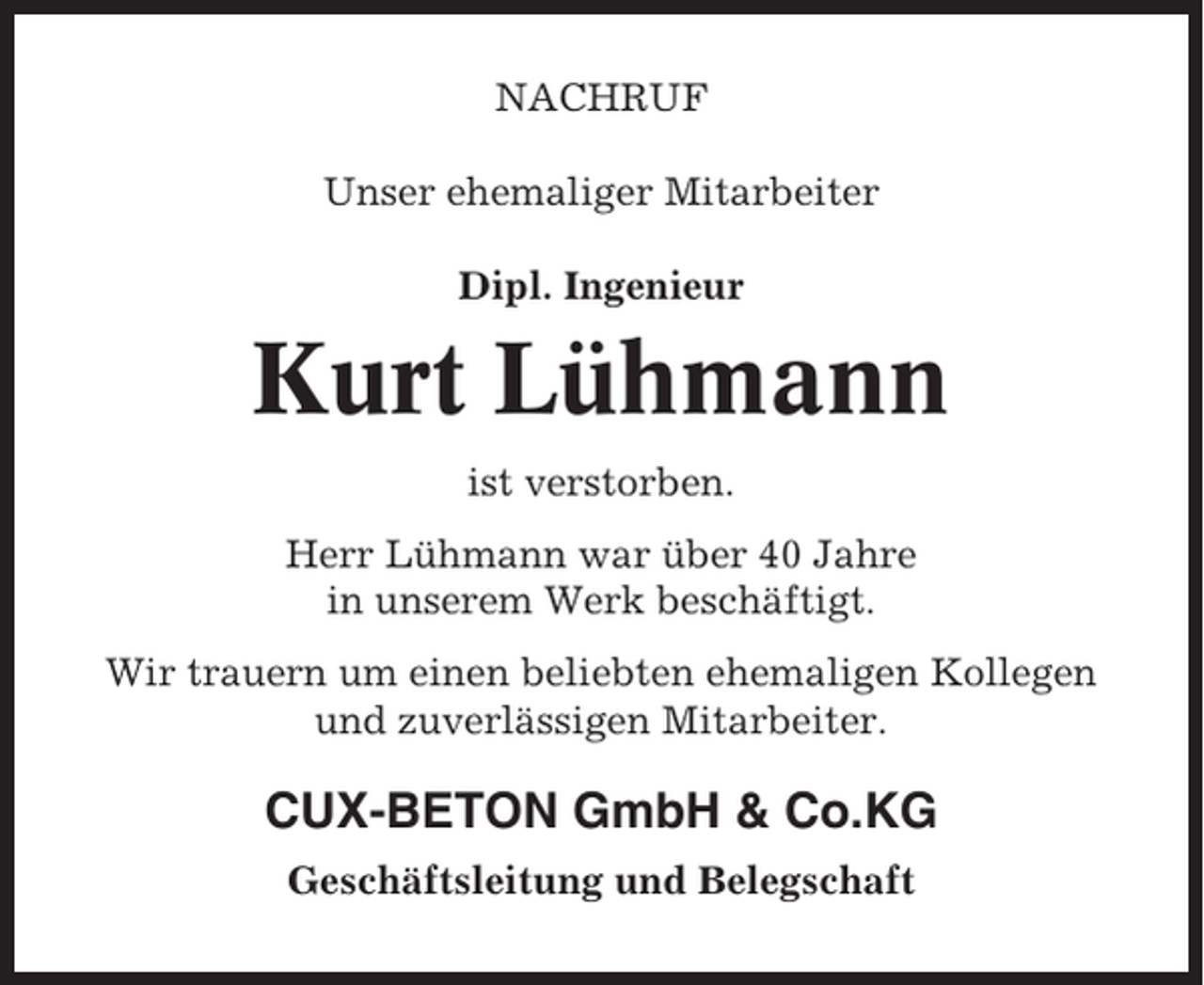 <p>NACHRUF<br />Unser ehemaliger Mitarbeiter<br />Dipl. Ingenieur</p><p>Kurt Lühmann<br />ist verstorben.<br />Herr Lühmann war über 40 Jahre<br />in unserem Werk beschäftigt.<br />Wir trauern um einen beliebten ehemaligen Kollegen<br />und zuverlässigen Mitarbeiter.</p><p>CUX-BETON GmbH &amp; Co.KG<br />Geschäftsleitung und Belegschaft</p>