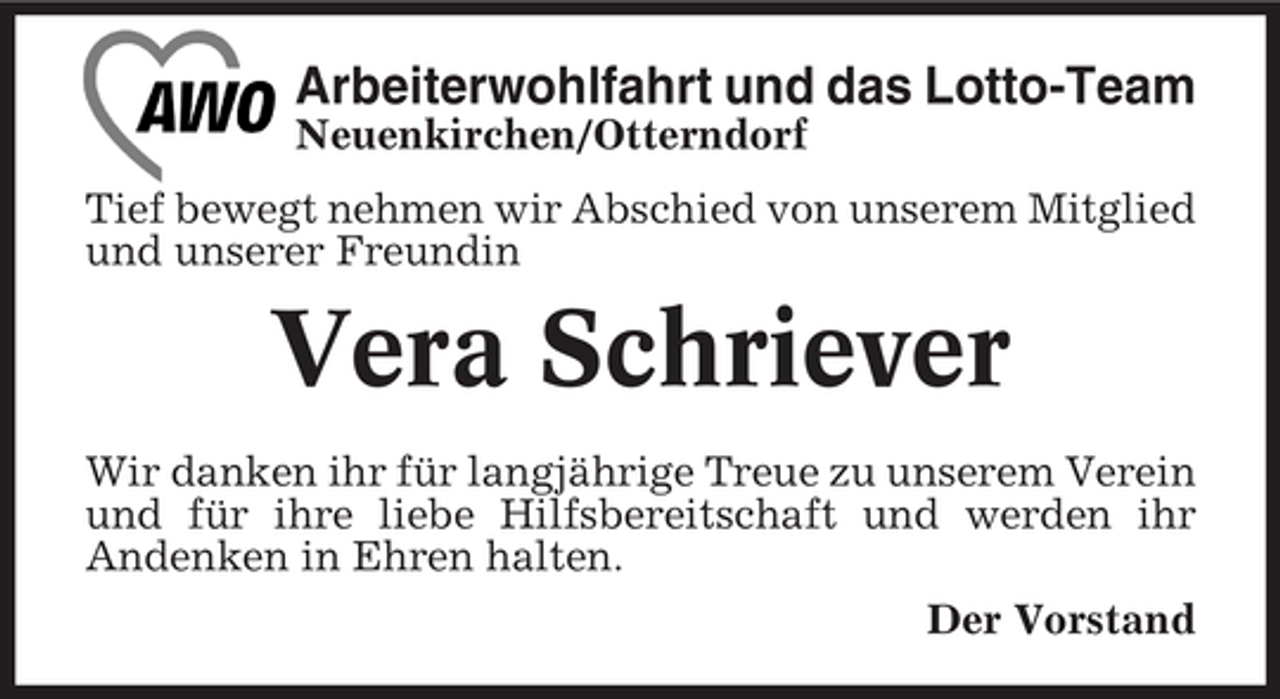 <p>Arbeiterwohlfahrt und das Lotto-Team<br />Neuenkirchen/Otterndorf Tief bewegt nehmen wir Abschied von unserem Mitglied und unserer Freundin</p><p>Vera Schriever<br />Wir danken ihr für langjährige Treue zu unserem Verein und für ihre liebe Hilfsbereitschaft und werden ihr Andenken in Ehren halten. Der Vorstand</p>