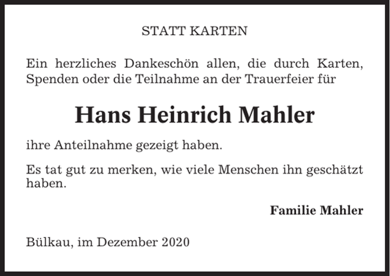 <p>STATT KARTEN<br />Ein herzliches Dankeschön allen, die durch Karten,<br />Spenden oder die Teilnahme an der Trauerfeier für</p><p>Hans Heinrich Mahler<br />ihre Anteilnahme gezeigt haben.<br />Es tat gut zu merken, wie viele Menschen ihn geschätzt<br />haben.<br />Familie Mahler<br />Bülkau, im Dezember 2020</p>