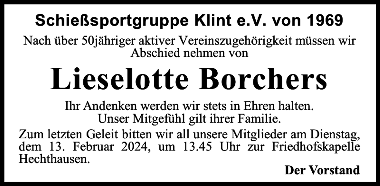 <p>Schießsportgruppe Klint e.V. von 1969<br />Nach über 50jähriger aktiver Vereinszugehörigkeit müssen wir<br />Abschied nehmen von</p><p>Lieselotte Borchers</p><p>Ihr Andenken werden wir stets in Ehren halten.<br />Unser Mitgefühl gilt ihrer Familie.<br />Zum letzten Geleit bitten wir all unsere Mitglieder am Dienstag,<br />dem 13. Februar 2024, um 13.45 Uhr zur Friedhofskapelle<br />Hechthausen.<br />Der Vorstand</p>