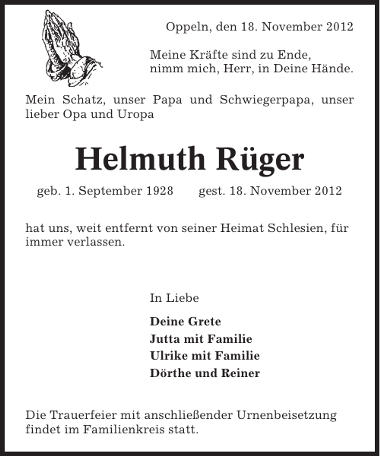 <p>Oppeln, den 18. November 2012<br />Meine Kräfte sind zu Ende,<br />nimm mich, Herr, in Deine Hände.<br />Mein Schatz, unser Papa und Schwiegerpapa, unser<br />lieber Opa und Uropa</p><p>Helmuth Rüger<br />geb. 1. September 1928</p><p>gest. 18. November 2012</p><p>hat uns, weit entfernt von seiner Heimat Schlesien, für<br />immer verlassen.</p><p>In Liebe<br />Deine Grete<br />Jutta mit Familie<br />Ulrike mit Familie<br />Dörthe und Reiner</p><p>Die Trauerfeier mit anschließender Urnenbeisetzung<br />findet im Familienkreis statt.</p>