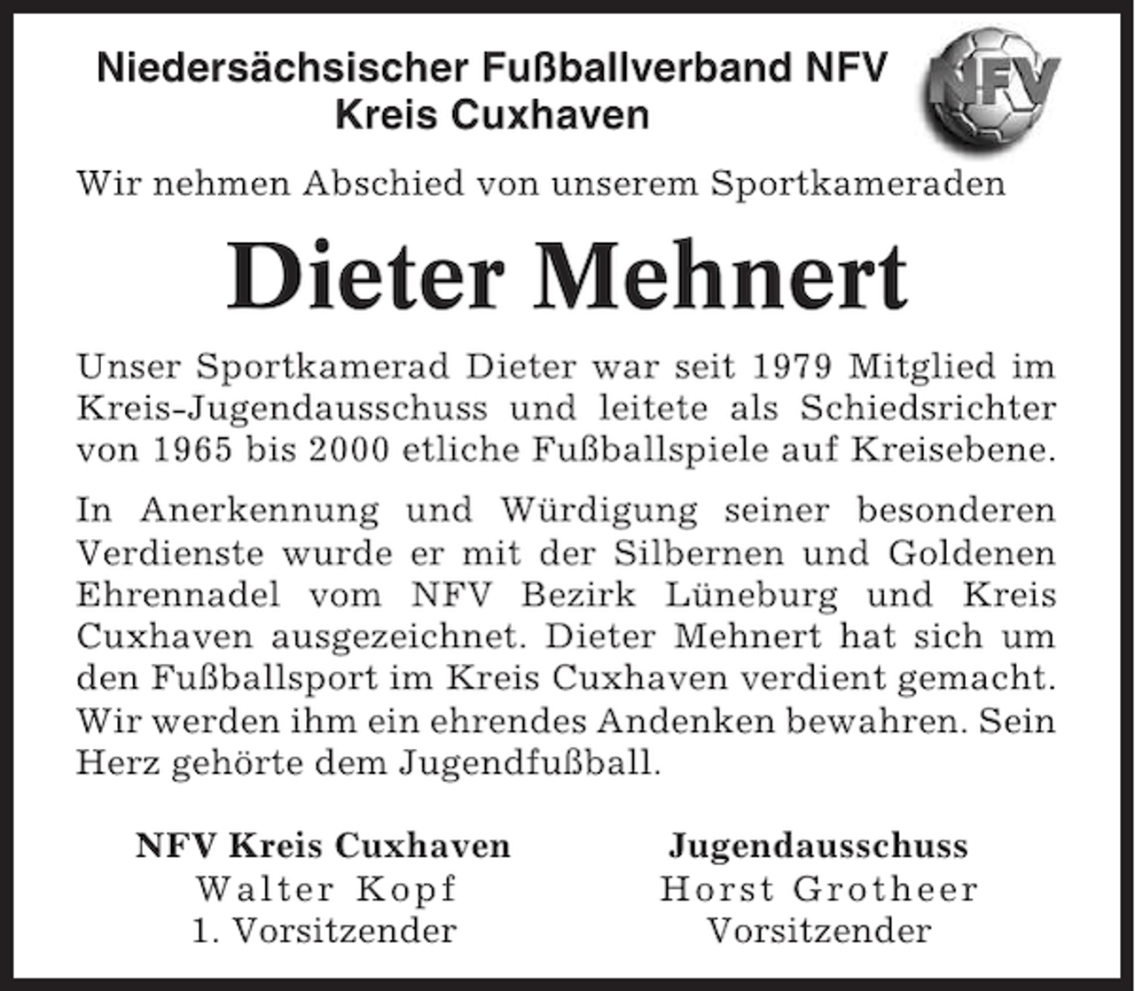 <p>Niedersächsischer Fußballverband NFV<br />Kreis Cuxhaven<br />Wir nehmen Abschied von unserem Sportkameraden</p><p>Dieter Mehnert<br />Unser Sportkamerad Dieter war seit 1979 Mitglied im<br />Kreis-Jugendausschuss und leitete als Schiedsrichter<br />von 1965 bis 2000 etliche Fußballspiele auf Kreisebene.<br />In Anerkennung und Würdigung seiner besonderen<br />Verdienste wurde er mit der Silbernen und Goldenen<br />Ehrennadel vom NFV Bezirk Lüneburg und Kreis<br />Cuxhaven ausgezeichnet. Dieter Mehnert hat sich um<br />den Fußballsport im Kreis Cuxhaven verdient gemacht.<br />Wir werden ihm ein ehrendes Andenken bewahren. Sein<br />Herz gehörte dem Jugendfußball.<br />NFV Kreis Cuxhaven<br />Walter Kopf<br />1. Vorsitzender</p><p>Jugendausschuss<br />Horst Grotheer<br />Vorsitzender</p>