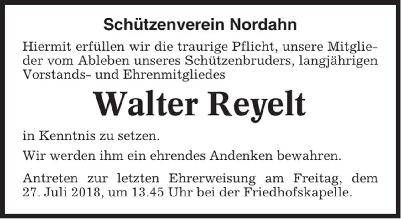 <p>Schützenverein Nordahn<br />Hiermit erfüllen wir die traurige Pflicht, unsere Mitglieder vom Ableben unseres Schützenbruders, langjährigen<br />Vorstands- und Ehrenmitgliedes</p><p>Walter Reyelt<br />in Kenntnis zu setzen.<br />Wir werden ihm ein ehrendes Andenken bewahren.<br />Antreten zur letzten Ehrerweisung am Freitag, dem<br />27. Juli 2018, um 13.45 Uhr bei der Friedhofskapelle.</p>