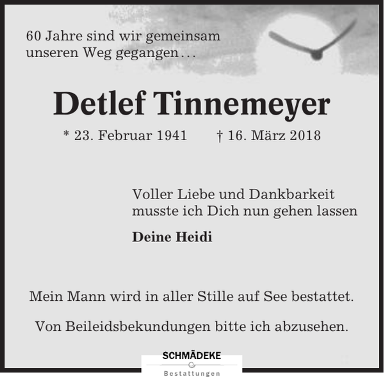 <p>60 Jahre sind wir gemeinsam<br />unseren Weg gegangen . . .</p><p>Detlef Tinnemeyer<br />* 23. Februar 1941</p><p>† 16. März 2018</p><p>Voller Liebe und Dankbarkeit<br />musste ich Dich nun gehen lassen<br />Deine Heidi</p><p>Mein Mann wird in aller Stille auf See bestattet.<br />Von Beileidsbekundungen bitte ich abzusehen.</p>