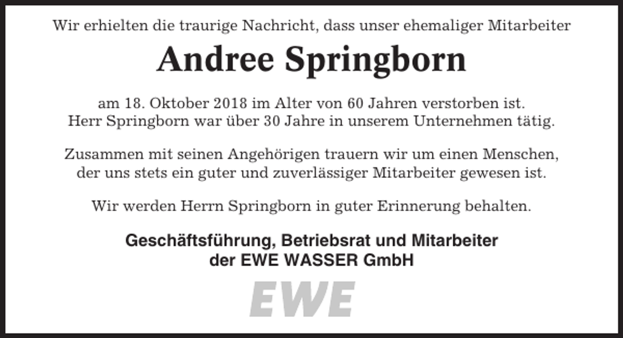 <p>Wir erhielten die traurige Nachricht, dass unser ehemaliger Mitarbeiter</p><p>Andree Springborn<br />am 18. Oktober 2018 im Alter von 60 Jahren verstorben ist.<br />Herr Springborn war über 30 Jahre in unserem Unternehmen tätig.<br />Zusammen mit seinen Angehörigen trauern wir um einen Menschen,<br />der uns stets ein guter und zuverlässiger Mitarbeiter gewesen ist.<br />Wir werden Herrn Springborn in guter Erinnerung behalten.</p><p>Geschäftsführung, Betriebsrat und Mitarbeiter<br />der EWE WASSER GmbH</p>