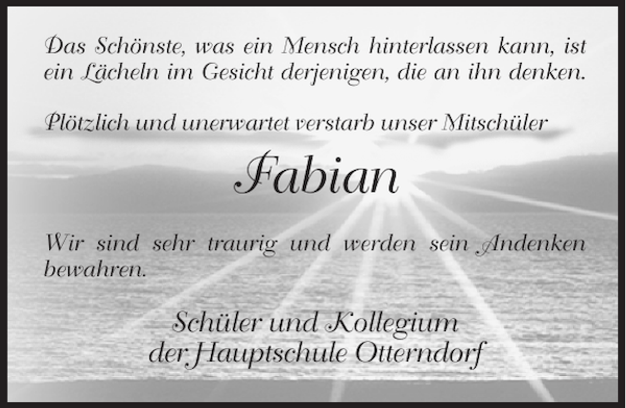 <p>Das Schönste, was ein Mensch hinterlassen kann, ist<br />ein Lächeln im Gesicht derjenigen, die an ihn denken.<br />Plötzlich und unerwartet verstarb unser Mitschüler</p>
<p>Fabian<br />Wir sind sehr traurig und werden sein Andenken<br />bewahren.</p>
<p>Schüler und Kollegium<br />der Hauptschule Otterndorf</p>