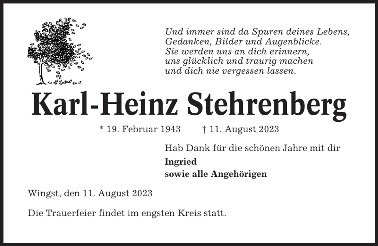 <p>Und immer sind da Spuren deines Lebens,<br />Gedanken, Bilder und Augenblicke.<br />Sie werden uns an dich erinnern,<br />uns glücklich und traurig machen<br />und dich nie vergessen lassen.</p><p>Karl-Heinz Stehrenberg<br />* 19. Februar 1943</p><p>† 11. August 2023</p><p>Hab Dank für die schönen Jahre mit dir<br />Ingried<br />sowie alle Angehörigen<br />Wingst, den 11. August 2023<br />Die Trauerfeier findet im engsten Kreis statt.</p>