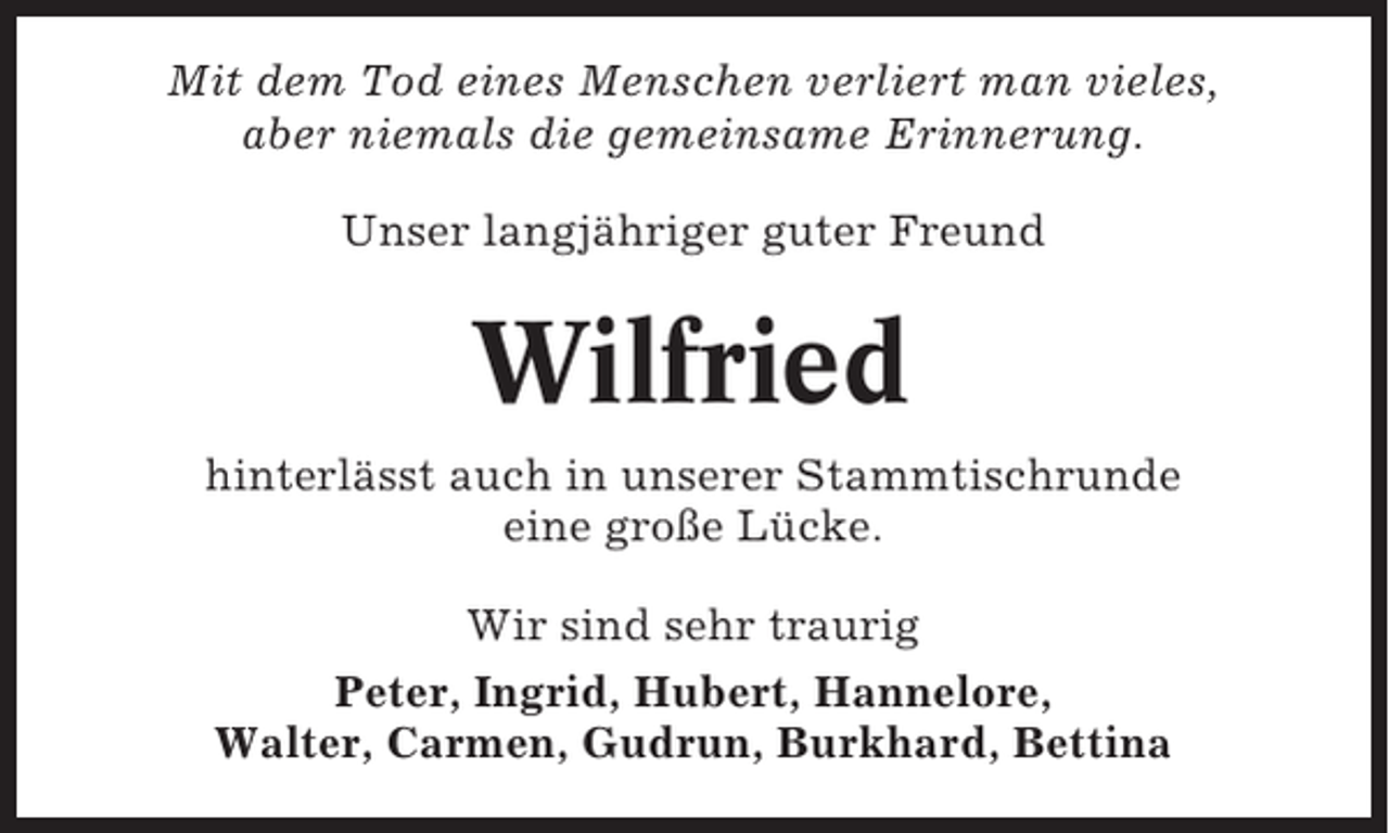 <p>Mit dem Tod eines Menschen verliert man vieles,<br />aber niemals die gemeinsame Erinnerung.<br />Unser langjähriger guter Freund</p><p>Wilfried<br />hinterlässt auch in unserer Stammtischrunde<br />eine große Lücke.<br />Wir sind sehr traurig<br />Peter, Ingrid, Hubert, Hannelore,<br />Walter, Carmen, Gudrun, Burkhard, Bettina</p>
