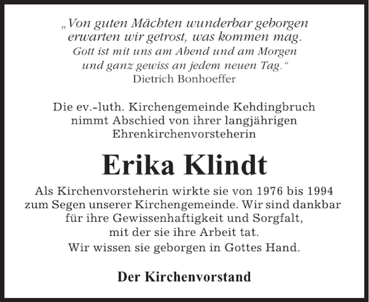 <p>„Von guten Mächten wunderbar geborgen<br />erwarten wir getrost, was kommen mag.<br />Gott ist mit uns am Abend und am Morgen<br />und ganz gewiss an jedem neuen Tag.“<br />Dietrich Bonhoeffer<br />Die ev.-luth. Kirchengemeinde Kehdingbruch<br />nimmt Abschied von ihrer langjährigen<br />Ehrenkirchenvorsteherin</p><p>Erika Klindt<br />Als Kirchenvorsteherin wirkte sie von 1976 bis 1994<br />zum Segen unserer Kirchengemeinde. Wir sind dankbar<br />für ihre Gewissenhaftigkeit und Sorgfalt,<br />mit der sie ihre Arbeit tat.<br />Wir wissen sie geborgen in Gottes Hand.</p><p>Der Kirchenvorstand</p>