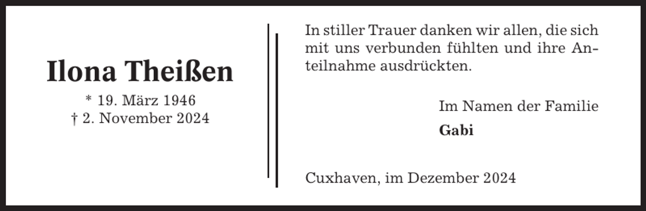 <p>Ilona Theißen<br />* 19. März 1946<br />† 2. November 2024</p><p>In stiller Trauer danken wir allen, die sich<br />mit uns verbunden fühlten und ihre Anteilnahme ausdrückten.<br />Im Namen der Familie<br />Gabi<br />Cuxhaven, im Dezember 2024</p>