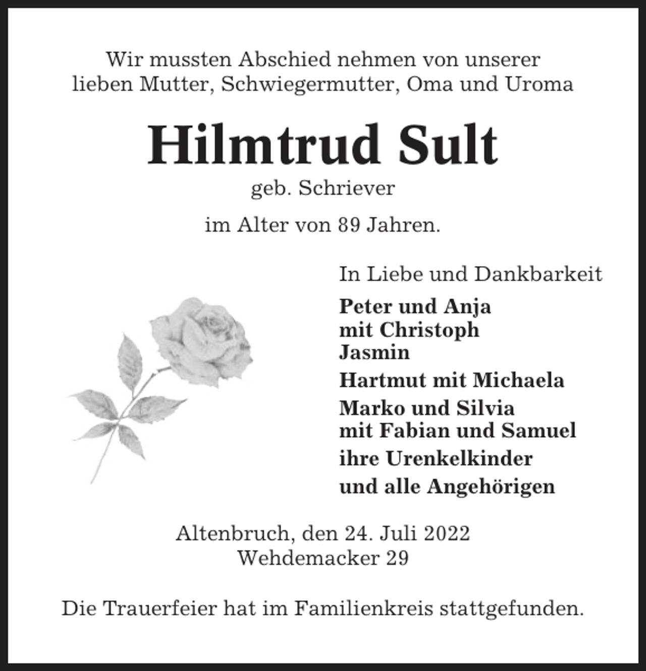 <p>Wir mussten Abschied nehmen von unserer<br />lieben Mutter, Schwiegermutter, Oma und Uroma</p><p>Hilmtrud Sult<br />geb. Schriever<br />im Alter von 89 Jahren.<br />In Liebe und Dankbarkeit<br />Peter und Anja<br />mit Christoph<br />Jasmin<br />Hartmut mit Michaela<br />Marko und Silvia<br />mit Fabian und Samuel<br />ihre Urenkelkinder<br />und alle Angehörigen<br />Altenbruch, den 24. Juli 2022<br />Wehdemacker 29<br />Die Trauerfeier hat im Familienkreis stattgefunden.</p>