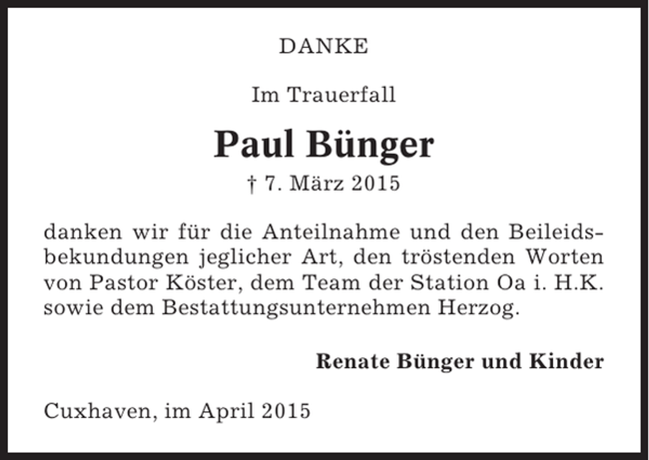 <p>DANKE<br />Im Trauerfall</p><p>Paul Bünger<br />† 7. März 2015<br />danken wir für die Anteilnahme und den Beileidsbekundungen jeglicher Art, den tröstenden Worten<br />von Pastor Köster, dem Team der Station Oa i. H.K.<br />sowie dem Bestattungsunternehmen Herzog.<br />Renate Bünger und Kinder<br />Cuxhaven, im April 2015</p>