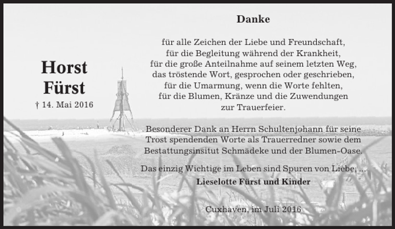 <p>Danke</p><p>Horst<br />Fürst<br />† 14. Mai 2016</p><p>für alle Zeichen der Liebe und Freundschaft,<br />für die Begleitung während der Krankheit,<br />für die große Anteilnahme auf seinem letzten Weg,<br />das tröstende Wort, gesprochen oder geschrieben,<br />für die Umarmung, wenn die Worte fehlten,<br />für die Blumen, Kränze und die Zuwendungen<br />zur Trauerfeier.<br />Besonderer Dank an Herrn Schultenjohann für seine<br />Trost spendenden Worte als Trauerredner sowie dem<br />Bestattungsinsitut Schmädeke und der Blumen-Oase.<br />Das einzig Wichtige im Leben sind Spuren von Liebe, ...<br />Lieselotte Fürst und Kinder<br />Cuxhaven, im Juli 2016</p>