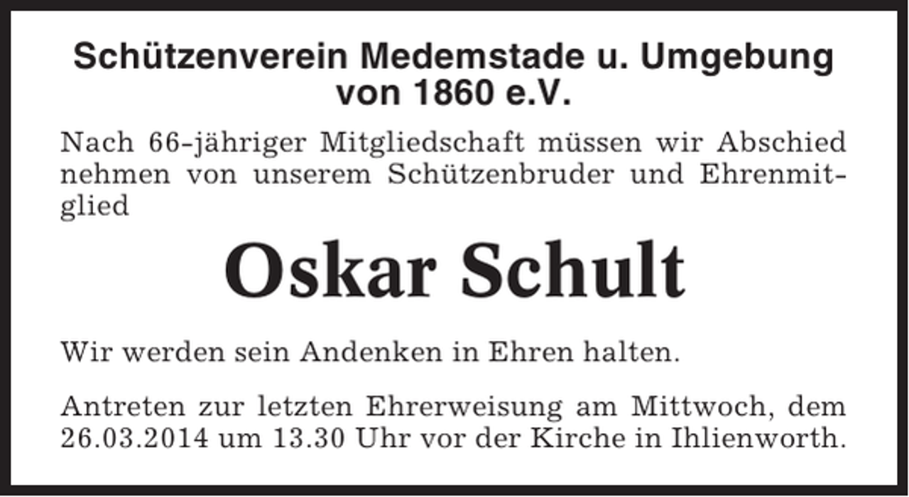 <p>Schützenverein Medemstade u. Umgebung<br />von 1860 e.V.<br />Nach 66-jähriger Mitgliedschaft müssen wir Abschied<br />nehmen von unserem Schützenbruder und Ehrenmitglied</p><p>Oskar Schult<br />Wir werden sein Andenken in Ehren halten.<br />Antreten zur letzten Ehrerweisung am Mittwoch, dem<br />26.03.2014 um 13.30 Uhr vor der Kirche in Ihlienworth.</p>