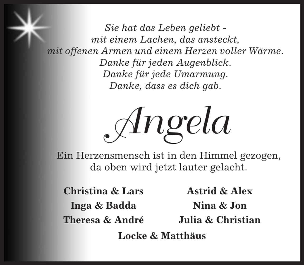 <p>Sie hat das Leben geliebt mit einem Lachen, das ansteckt,<br />mit offenen Armen und einem Herzen voller Wärme.<br />Danke für jeden Augenblick.<br />Danke für jede Umarmung.<br />Danke, dass es dich gab.</p><p>Angela<br />Ein Herzensmensch ist in den Himmel gezogen,<br />da oben wird jetzt lauter gelacht.<br />Christina &amp; Lars<br />Inga &amp; Badda<br />Theresa &amp; André</p><p>Astrid &amp; Alex<br />Nina &amp; Jon<br />Julia &amp; Christian</p><p>Locke &amp; Matthäus</p>