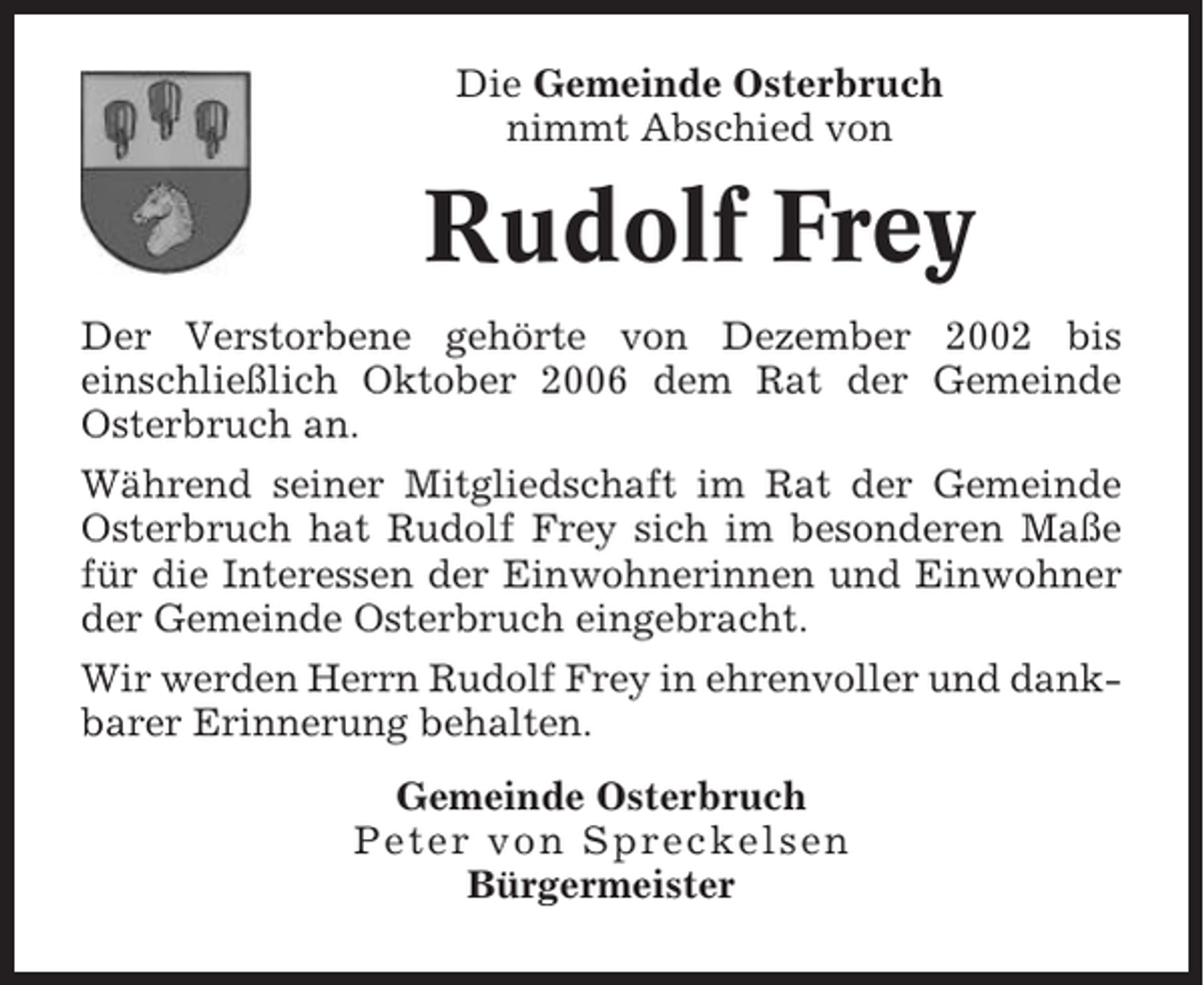 <p>Die Gemeinde Osterbruch<br />nimmt Abschied von</p><p>Rudolf Frey<br />Der Verstorbene gehörte von Dezember 2002 bis<br />einschließlich Oktober 2006 dem Rat der Gemeinde<br />Osterbruch an.<br />Während seiner Mitgliedschaft im Rat der Gemeinde<br />Osterbruch hat Rudolf Frey sich im besonderen Maße<br />für die Interessen der Einwohnerinnen und Einwohner<br />der Gemeinde Osterbruch eingebracht.<br />Wir werden Herrn Rudolf Frey in ehrenvoller und dankbarer Erinnerung behalten.<br />Gemeinde Osterbruch<br />Peter von Spreckelsen<br />Bürgermeister</p>