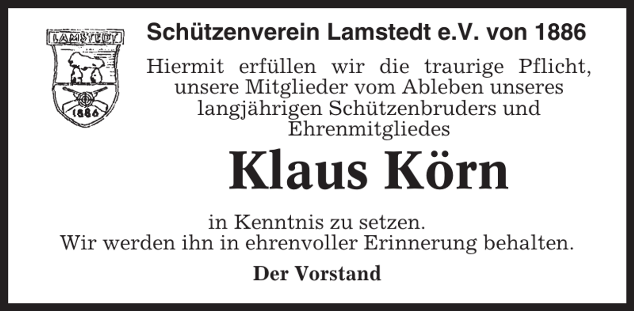 <p>Schützenverein Lamstedt e.V. von 1886<br />Hiermit erfüllen wir die traurige Pflicht,<br />unsere Mitglieder vom Ableben unseres<br />langjährigen Schützenbruders und<br />Ehrenmitgliedes</p><p>Klaus Körn<br />in Kenntnis zu setzen.<br />Wir werden ihn in ehrenvoller Erinnerung behalten.<br />Der Vorstand</p>