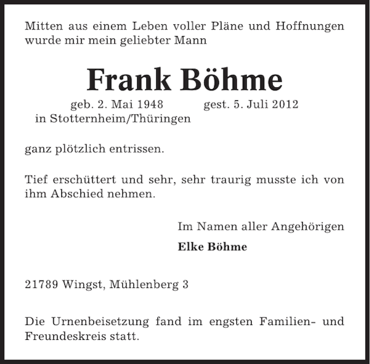 <p>Mitten aus einem Leben voller Pläne und Hoffnungen<br />wurde mir mein geliebter Mann</p><p>Frank Böhme<br />geb. 2. Mai 1948<br />in Stotternheim/Thüringen</p><p>gest. 5. Juli 2012</p><p>ganz plötzlich entrissen.<br />Tief erschüttert und sehr, sehr traurig musste ich von<br />ihm Abschied nehmen.<br />Im Namen aller Angehörigen<br />Elke Böhme<br />21789 Wingst, Mühlenberg 3<br />Die Urnenbeisetzung fand im engsten Familien- und<br />Freundeskreis statt.</p>