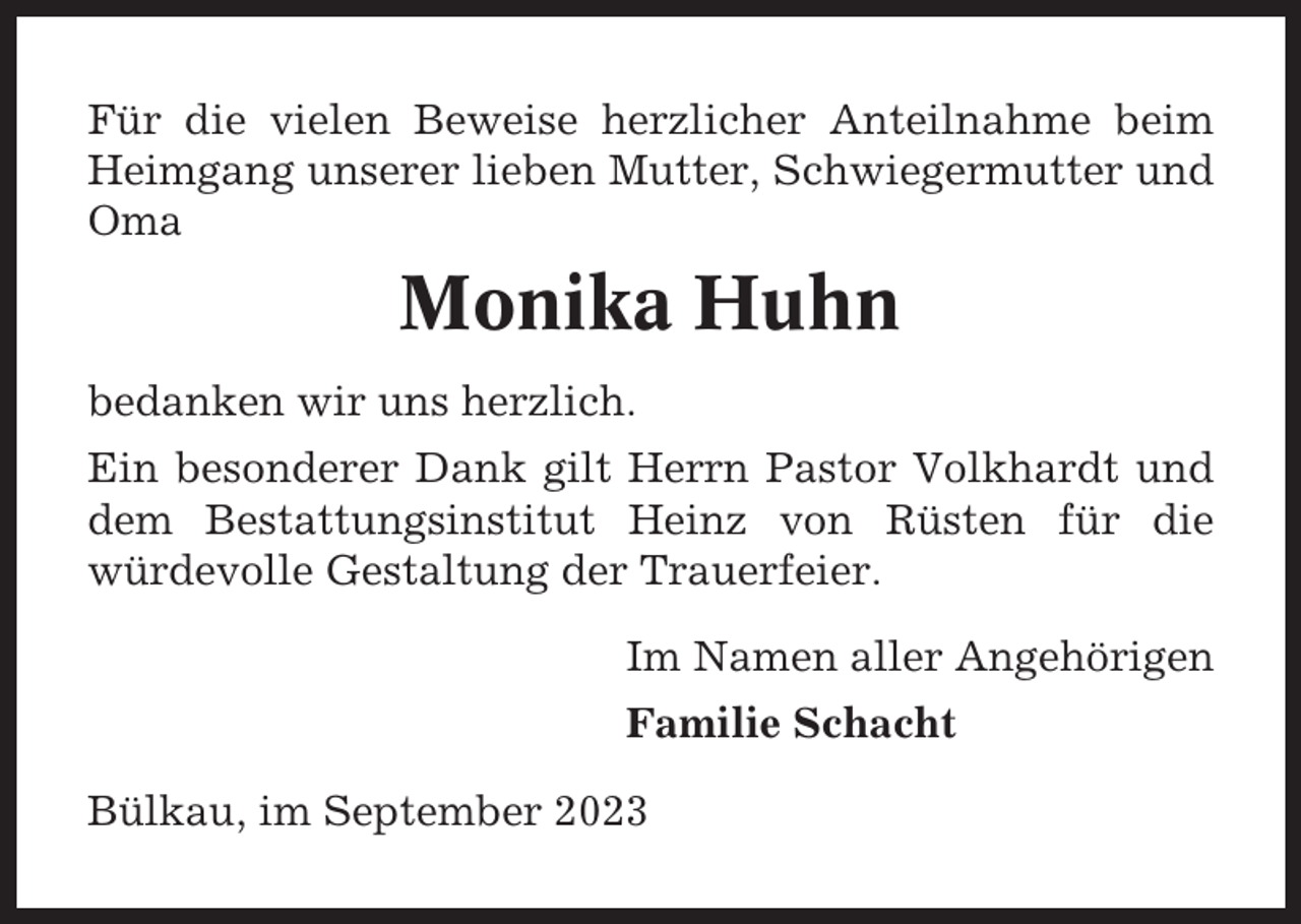 <p>Für die vielen Beweise herzlicher Anteilnahme beim<br />Heimgang unserer lieben Mutter, Schwiegermutter und<br />Oma</p><p>Monika Huhn<br />bedanken wir uns herzlich.<br />Ein besonderer Dank gilt Herrn Pastor Volkhardt und<br />dem Bestattungsinstitut Heinz von Rüsten für die<br />würdevolle Gestaltung der Trauerfeier.<br />Im Namen aller Angehörigen<br />Familie Schacht<br />Bülkau, im September 2023</p>