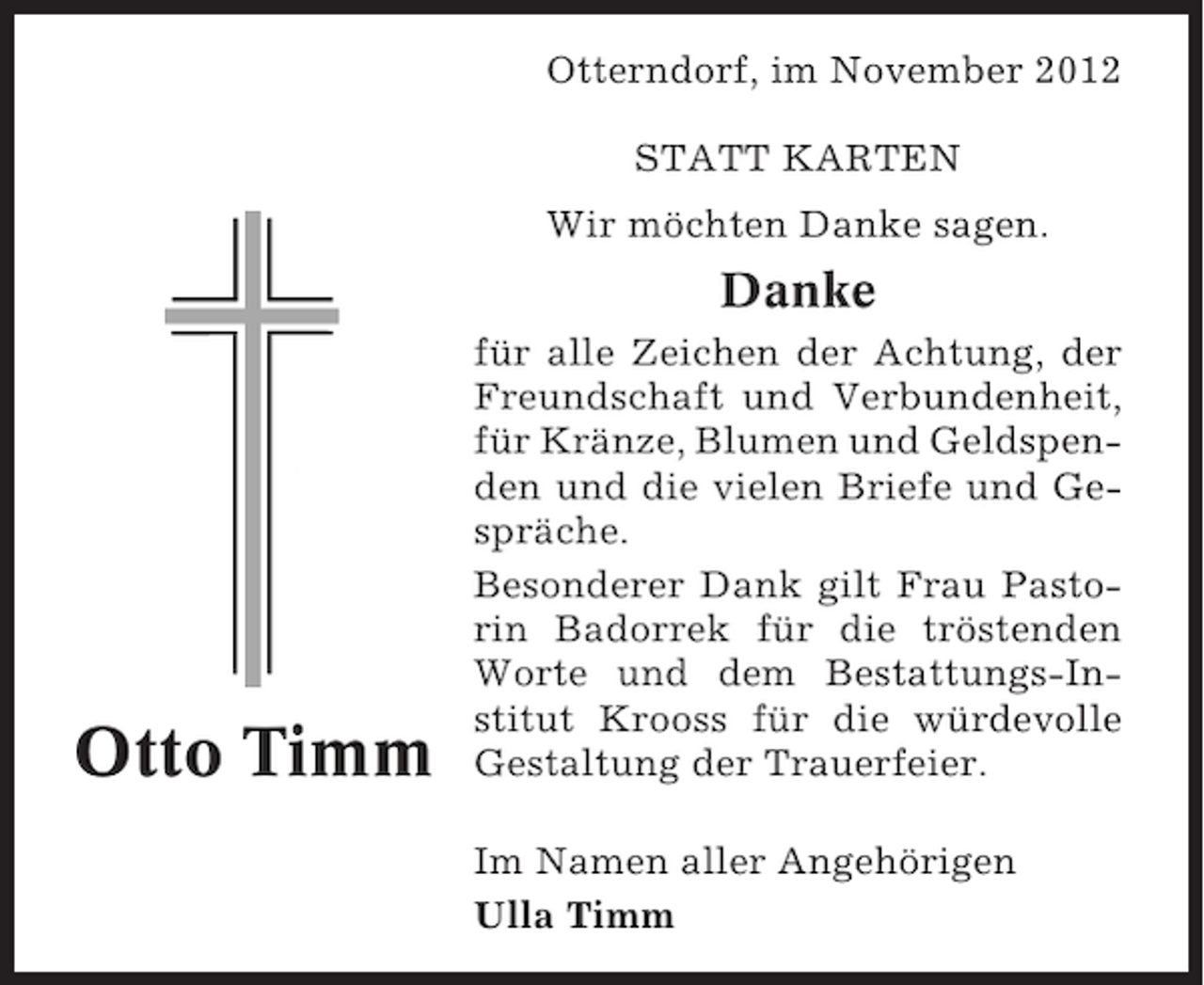 <p>Otterndorf, im November 2012<br />STATT KARTEN<br />Wir möchten Danke sagen.</p><p>Danke</p><p>Otto Timm</p><p>für alle Zeichen der Achtung, der<br />Freundschaft und Verbundenheit,<br />für Kränze, Blumen und Geldspenden und die vielen Briefe und Gespräche.<br />Besonderer Dank gilt Frau Pastorin Badorrek für die tröstenden<br />Worte und dem Bestattungs-Institut Krooss für die würdevolle<br />Gestaltung der Trauerfeier.<br />Im Namen aller Angehörigen<br />Ulla Timm</p>