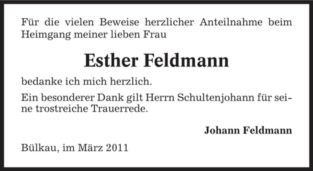 <p>Für die vielen Beweise herzlicher Anteilnahme beim Heimgang meiner lieben Frau</p><p>Esther Feldmann<br />bedanke ich mich herzlich. Ein besonderer Dank gilt Herrn Schultenjohann für seine trostreiche Trauerrede. Johann Feldmann Bülkau, im März 2011</p>