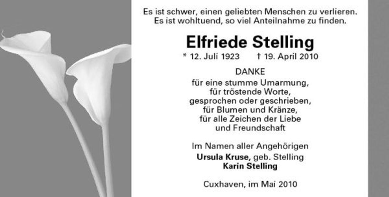 <p>Es ist schwer, einen geliebten Menschen zu verlieren. Es ist wohltuend, so viel Anteilnahme zu finden.</p><p>Elfriede Stelling<br />* 12. Juli 1923 † 19. April 2010 DANKE für eine stumme Umarmung, für tröstende Worte, gesprochen oder geschrieben, für Blumen und Kränze, für alle Zeichen der Liebe und Freundschaft Im Namen aller Angehörigen Ursula Kruse, geb. Stelling Karin Stelling Cuxhaven, im Mai 2010</p>