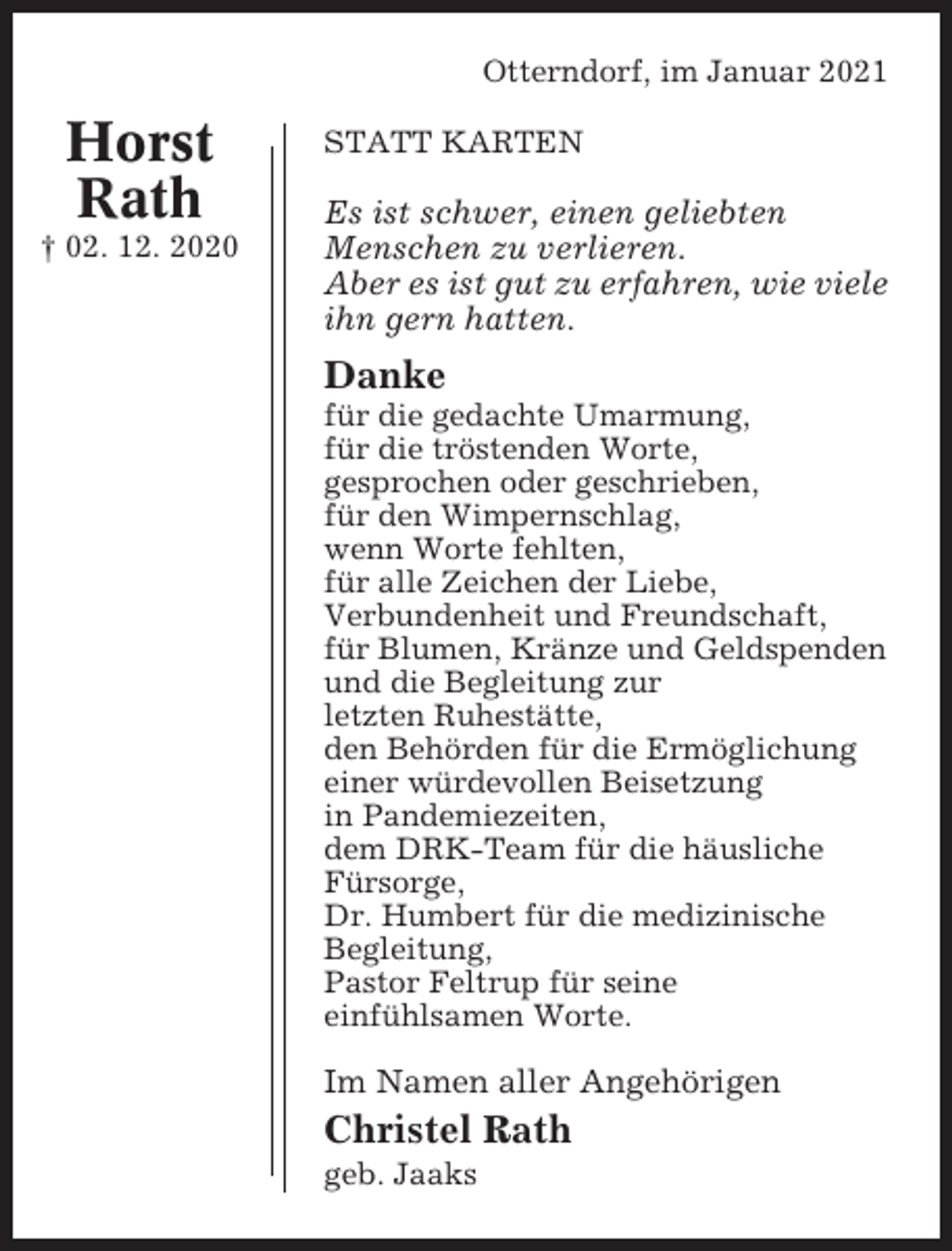 <p>Otterndorf, im Januar 2021</p><p>Horst<br />Rath<br />† 02. 12. 2020</p><p>STATT KARTEN</p><p>Es ist schwer, einen geliebten<br />Menschen zu verlieren.<br />Aber es ist gut zu erfahren, wie viele<br />ihn gern hatten.</p><p>Danke<br />für die gedachte Umarmung,<br />für die tröstenden Worte,<br />gesprochen oder geschrieben,<br />für den Wimpernschlag,<br />wenn Worte fehlten,<br />für alle Zeichen der Liebe,<br />Verbundenheit und Freundschaft,<br />für Blumen, Kränze und Geldspenden<br />und die Begleitung zur<br />letzten Ruhestätte,<br />den Behörden für die Ermöglichung<br />einer würdevollen Beisetzung<br />in Pandemiezeiten,<br />dem DRK-Team für die häusliche<br />Fürsorge,<br />Dr. Humbert für die medizinische<br />Begleitung,<br />Pastor Feltrup für seine<br />einfühlsamen Worte.</p><p>Im Namen aller Angehörigen</p><p>Christel Rath<br />geb. Jaaks</p>
