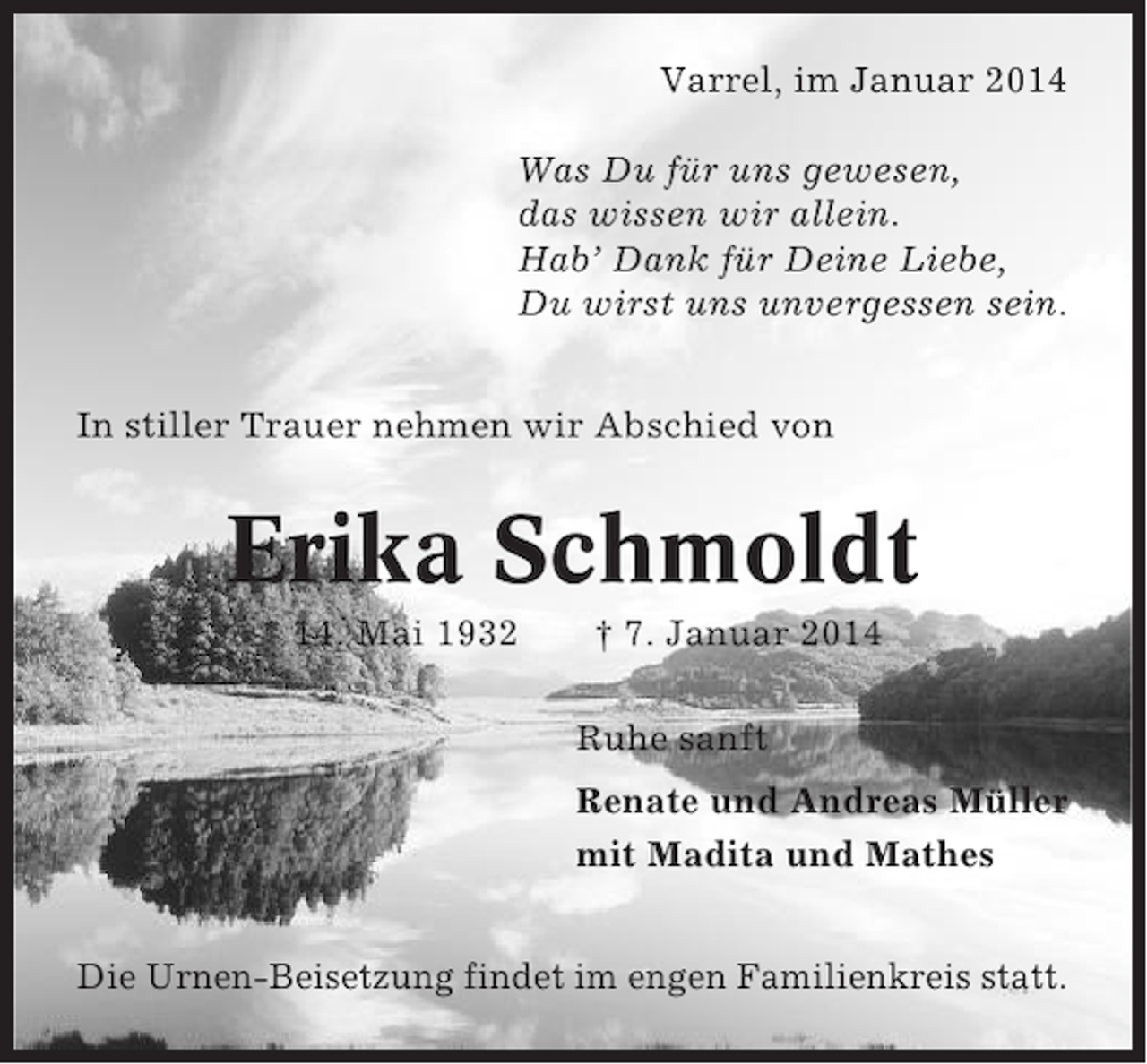 <p>Varrel, im Januar 2014<br />Was Du für uns gewesen,<br />das wissen wir allein.<br />Hab’ Dank für Deine Liebe,<br />Du wirst uns unvergessen sein.<br />In stiller Trauer nehmen wir Abschied von</p><p>Erika Schmoldt<br />* 14. Mai 1932</p><p>† 7. Januar 2014<br />Ruhe sanft<br />Renate und Andreas Müller<br />mit Madita und Mathes</p><p>Die Urnen-Beisetzung findet im engen Familienkreis statt.</p>