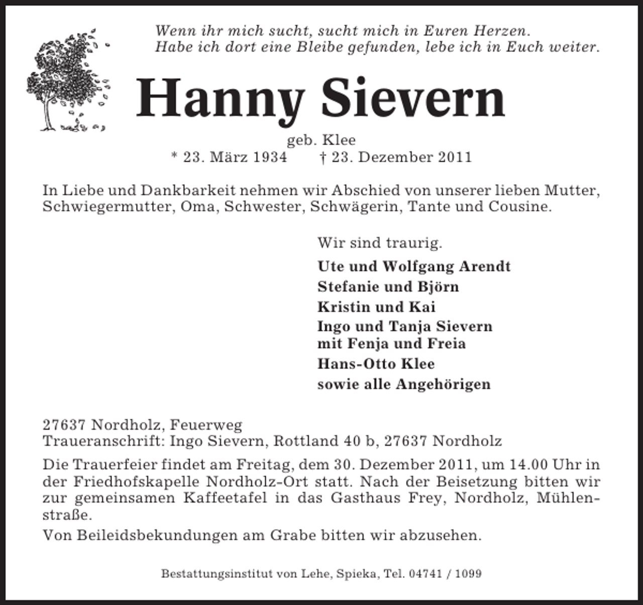 <p>Wenn ihr mich sucht, sucht mich in Euren Herzen.<br />Habe ich dort eine Bleibe gefunden, lebe ich in Euch weiter.</p><p>Hanny Sievern<br />geb. Klee<br />* 23. März 1934<br />† 23. Dezember 2011<br />In Liebe und Dankbarkeit nehmen wir Abschied von unserer lieben Mutter,<br />Schwiegermutter, Oma, Schwester, Schwägerin, Tante und Cousine.<br />Wir sind traurig.<br />Ute und Wolfgang Arendt<br />Stefanie und Björn<br />Kristin und Kai<br />Ingo und Tanja Sievern<br />mit Fenja und Freia<br />Hans-Otto Klee<br />sowie alle Angehörigen<br />27637 Nordholz, Feuerweg<br />Traueranschrift: Ingo Sievern, Rottland 40 b, 27637 Nordholz<br />Die Trauerfeier findet am Freitag, dem 30. Dezember 2011, um 14.00 Uhr in<br />der Friedhofskapelle Nordholz-Ort statt. Nach der Beisetzung bitten wir<br />zur gemeinsamen Kaffeetafel in das Gasthaus Frey, Nordholz, Mühlenstraße.<br />Von Beileidsbekundungen am Grabe bitten wir abzusehen.<br />Bestattungsinstitut von Lehe, Spieka, Tel. 04741 / 1099</p>