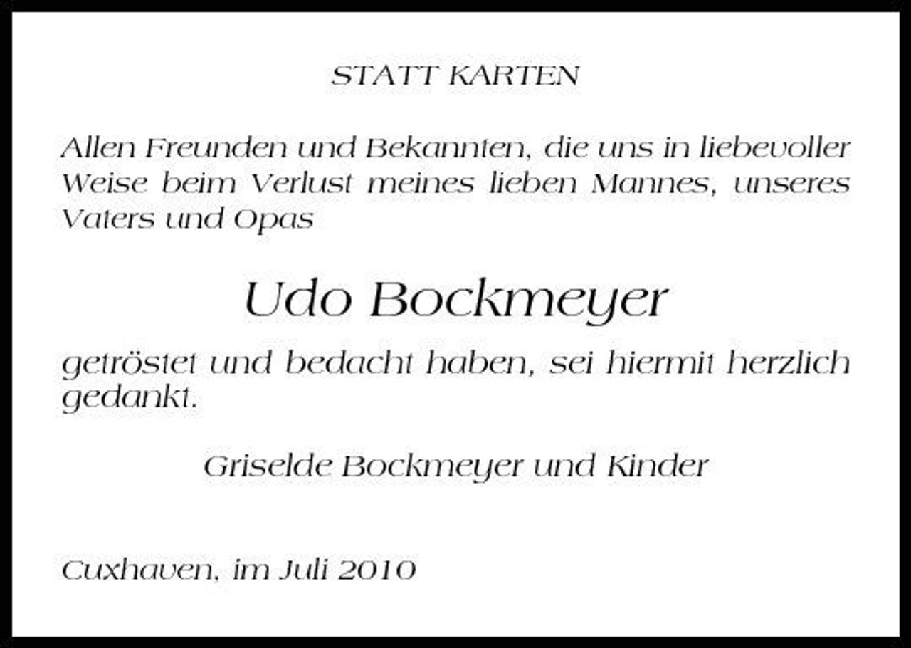 <p>STATT KARTEN Allen Freunden und Bekannten, die uns in liebevoller Weise beim Verlust meines lieben Mannes, unseres Vaters und Opas</p><p>Udo Bockmeyer<br />getröstet und bedacht haben, sei hiermit herzlich gedankt. Griselde Bockmeyer und Kinder<br />Cuxhaven, im Juli 2010</p>