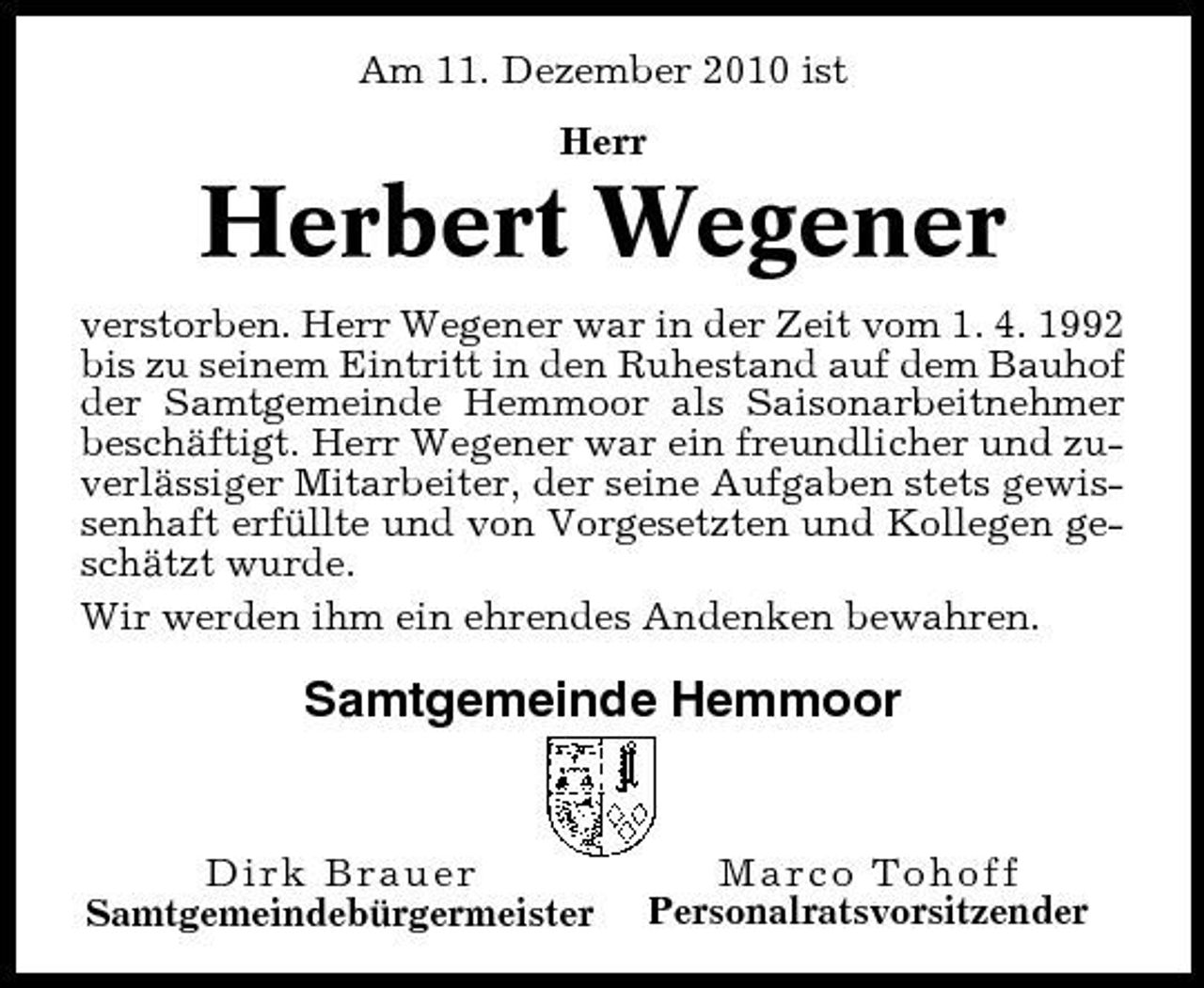 <p>Am 11. Dezember 2010 ist Herr</p><p>Herbert Wegener<br />verstorben. Herr Wegener war in der Zeit vom 1. 4. 1992 bis zu seinem Eintritt in den Ruhestand auf dem Bauhof der Samtgemeinde Hemmoor als Saisonarbeitnehmer beschäftigt. Herr Wegener war ein freundlicher und zuverlässiger Mitarbeiter, der seine Aufgaben stets gewissenhaft erfüllte und von Vorgesetzten und Kollegen geschätzt wurde. Wir werden ihm ein ehrendes Andenken bewahren.</p><p>Samtgemeinde Hemmoor</p><p>Dirk Brauer Samtgemeindebürgermeister</p><p>Marco Tohoff Personalratsvorsitzender</p>