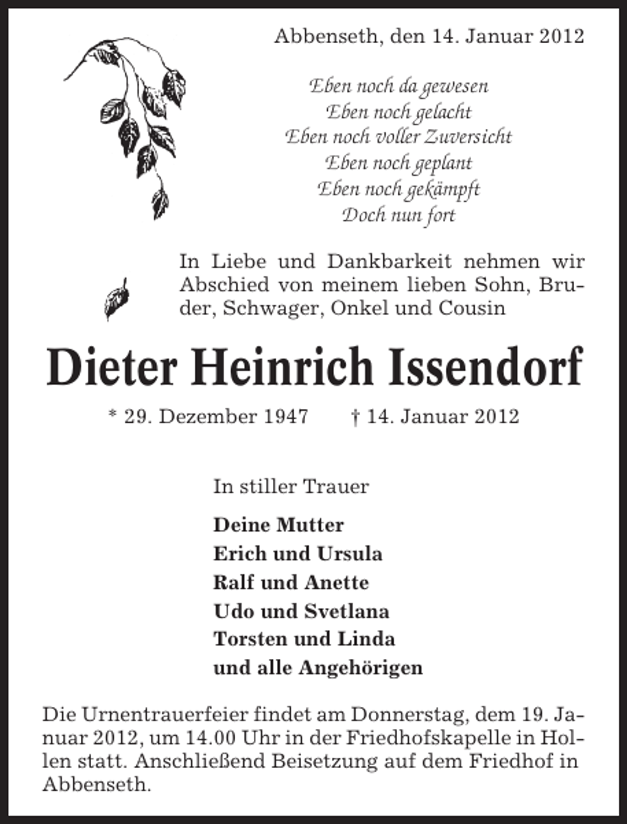 <p>Abbenseth, den 14. Januar 2012</p><p>Eben noch da gewesen<br />Eben noch gelacht<br />Eben noch voller Zuversicht<br />Eben noch geplant<br />Eben noch gekämpft<br />Doch nun fort<br />In Liebe und Dankbarkeit nehmen wir<br />Abschied von meinem lieben Sohn, Bruder, Schwager, Onkel und Cousin</p><p>Dieter Heinrich Issendorf<br />* 29. Dezember 1947</p><p>† 14. Januar 2012</p><p>In stiller Trauer<br />Deine Mutter<br />Erich und Ursula<br />Ralf und Anette<br />Udo und Svetlana<br />Torsten und Linda<br />und alle Angehörigen<br />Die Urnentrauerfeier findet am Donnerstag, dem 19. Januar 2012, um 14.00 Uhr in der Friedhofskapelle in Hollen statt. Anschließend Beisetzung auf dem Friedhof in<br />Abbenseth.</p>