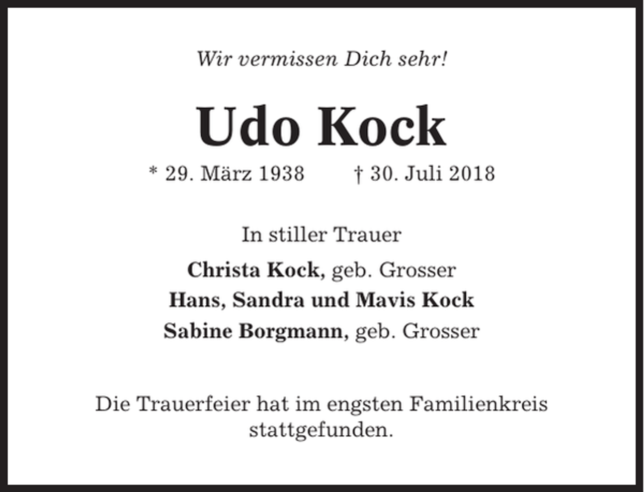 <p>Wir vermissen Dich sehr!</p><p>Udo Kock<br />* 29. März 1938</p><p>† 30. Juli 2018</p><p>In stiller Trauer<br />Christa Kock, geb. Grosser<br />Hans, Sandra und Mavis Kock<br />Sabine Borgmann, geb. Grosser</p><p>Die Trauerfeier hat im engsten Familienkreis<br />stattgefunden.</p>