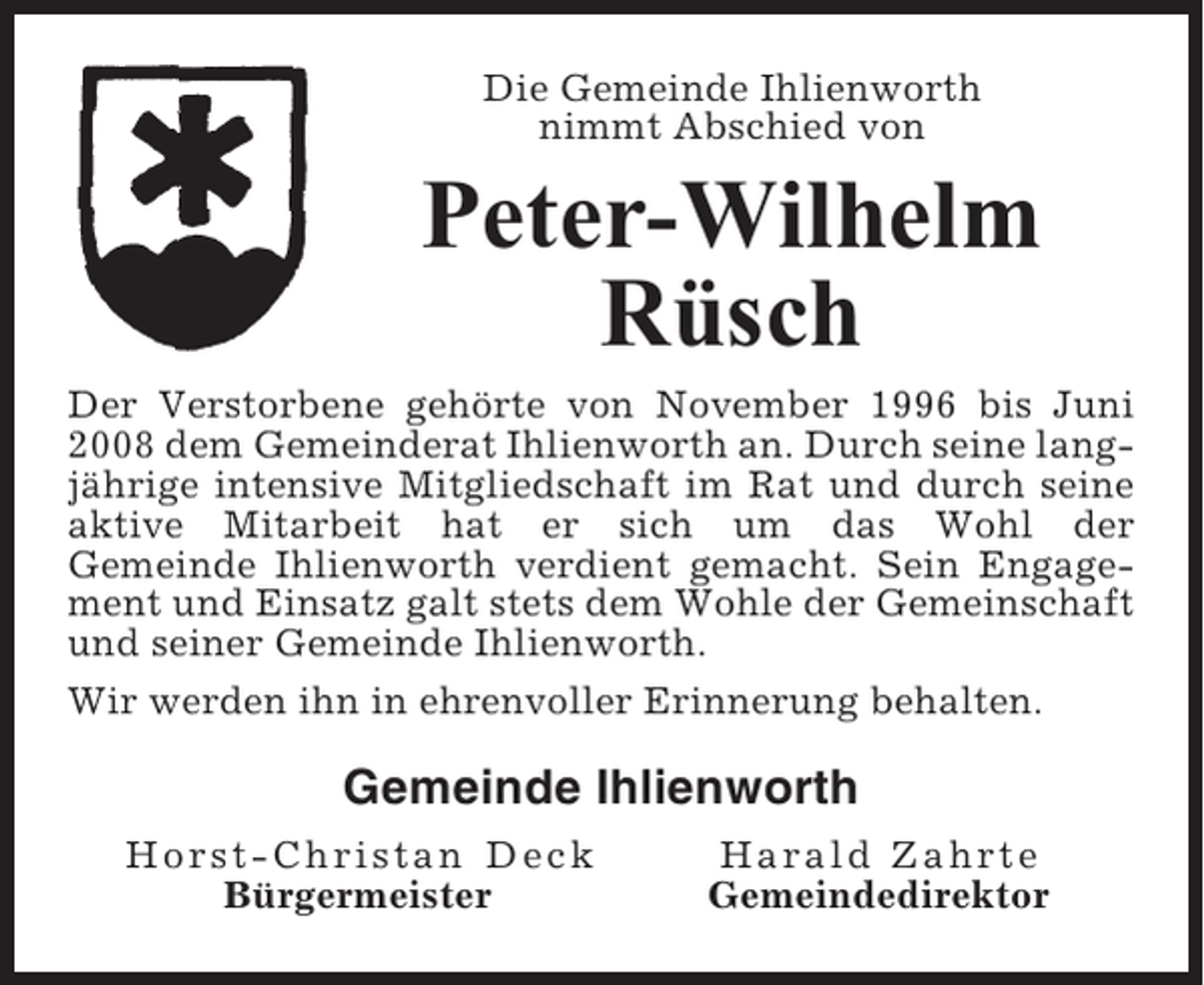 <p>Die Gemeinde Ihlienworth<br />nimmt Abschied von</p><p>Peter-Wilhelm<br />Rüsch<br />Der Verstorbene gehörte von November 1996 bis Juni<br />2008 dem Gemeinderat Ihlienworth an. Durch seine langjährige intensive Mitgliedschaft im Rat und durch seine<br />aktive Mitarbeit hat er sich um das Wohl der<br />Gemeinde Ihlienworth verdient gemacht. Sein Engagement und Einsatz galt stets dem Wohle der Gemeinschaft<br />und seiner Gemeinde Ihlienworth.<br />Wir werden ihn in ehrenvoller Erinnerung behalten.</p><p>Gemeinde Ihlienworth<br />Horst-Christan Deck<br />Bürgermeister</p><p>Harald Zahrte<br />Gemeindedirektor</p>