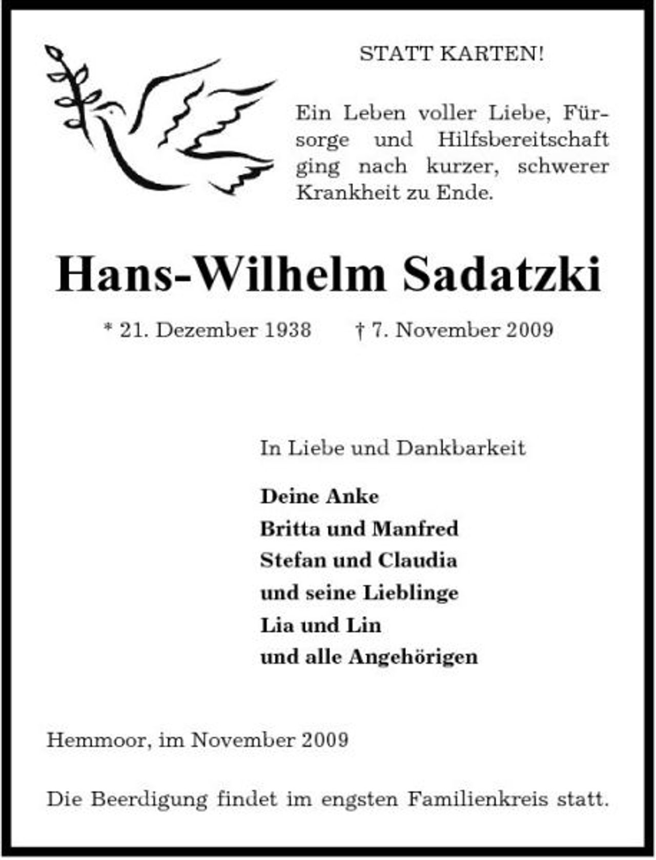 <p>STATT KARTEN! Ein Leben voller Liebe, Fürsorge und Hilfsbereitschaft ging nach kurzer, schwerer Krankheit zu Ende.</p><p>Hans-Wilhelm Sadatzki<br />* 21. Dezember 1938 † 7. November 2009</p><p>In Liebe und Dankbarkeit Deine Anke Britta und Manfred Stefan und Claudia und seine Lieblinge Lia und Lin und alle Angehörigen</p><p>Hemmoor, im November 2009 Die Beerdigung findet im engsten Familienkreis statt.</p>