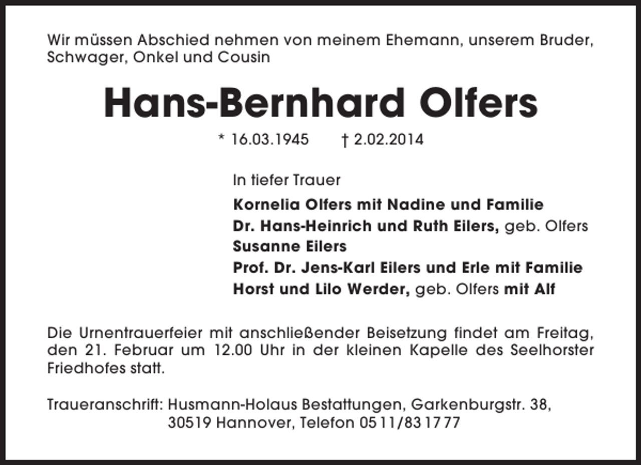 <p>Wir müssen Abschied nehmen von meinem Ehemann, unserem Bruder,<br />Schwager, Onkel und Cousin</p><p>Hans-Bernhard Olfers<br />* 16.03.1945</p><p>† 2.02.2014</p><p>In tiefer Trauer<br />Kornelia Olfers mit Nadine und Familie<br />Dr. Hans-Heinrich und Ruth Eilers, geb. Olfers<br />Susanne Eilers<br />Prof. Dr. Jens-Karl Eilers und Erle mit Familie<br />Horst und Lilo Werder, geb. Olfers mit Alf<br />Die Urnentrauerfeier mit anschließender Beisetzung findet am Freitag,<br />den 21. Februar um 12.00 Uhr in der kleinen Kapelle des Seelhorster<br />Friedhofes statt.<br />Traueranschrift: Husmann-Holaus Bestattungen, Garkenburgstr. 38,<br />30519 Hannover, Telefon 05 11/83 17</p>