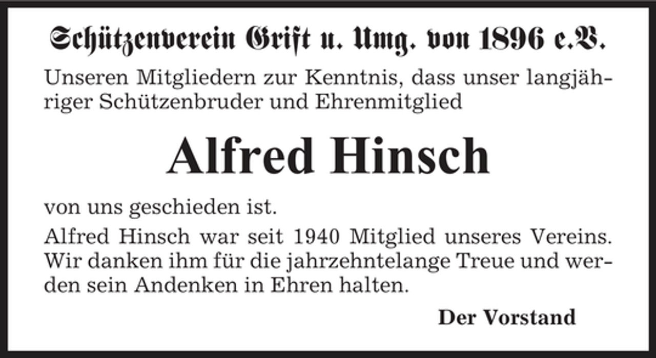 <p>Schützenverein Grift u. Umg. von 1896 e.V.<br />Unseren Mitgliedern zur Kenntnis, dass unser langjähriger Schützenbruder und Ehrenmitglied</p><p>Alfred Hinsch<br />von uns geschieden ist. Alfred Hinsch war seit 1940 Mitglied unseres Vereins. Wir danken ihm für die jahrzehntelange Treue und werden sein Andenken in Ehren halten. Der Vorstand</p>