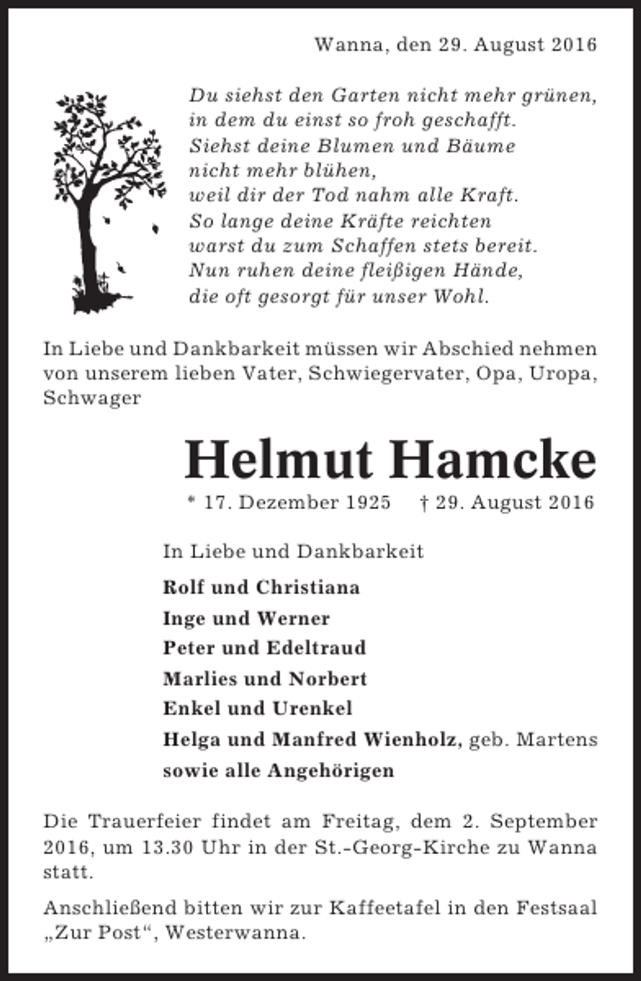 <p>Wanna, den 29. August 2016<br />Du siehst den Garten nicht mehr grünen,<br />in dem du einst so froh geschafft.<br />Siehst deine Blumen und Bäume<br />nicht mehr blühen,<br />weil dir der Tod nahm alle Kraft.<br />So lange deine Kräfte reichten<br />warst du zum Schaffen stets bereit.<br />Nun ruhen deine fleißigen Hände,<br />die oft gesorgt für unser Wohl.<br />In Liebe und Dankbarkeit müssen wir Abschied nehmen<br />von unserem lieben Vater, Schwiegervater, Opa, Uropa,<br />Schwager</p><p>Helmut Hamcke<br />* 17. Dezember 1925</p><p>† 29. August 2016</p><p>In Liebe und Dankbarkeit<br />Rolf und Christiana<br />Inge und Werner<br />Peter und Edeltraud<br />Marlies und Norbert<br />Enkel und Urenkel<br />Helga und Manfred Wienholz, geb. Martens<br />sowie alle Angehörigen<br />Die Trauerfeier findet am Freitag, dem 2. September<br />2016, um 13.30 Uhr in der St.-Georg-Kirche zu Wanna<br />statt.<br />Anschließend bitten wir zur Kaffeetafel in den Festsaal<br />„Zur Post“, Westerwanna.</p>