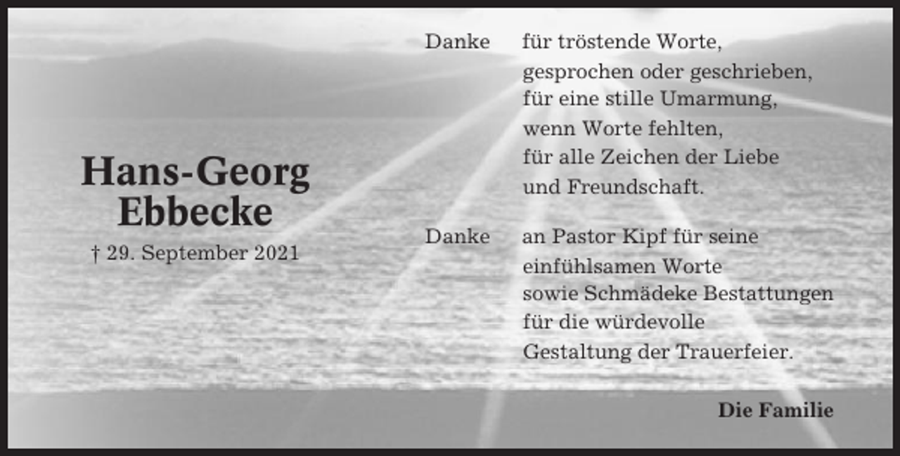 <p>Hans-Georg<br />Ebbecke<br />† 29. September 2021</p><p>Danke</p><p>für tröstende Worte,<br />gesprochen oder geschrieben,<br />für eine stille Umarmung,<br />wenn Worte fehlten,<br />für alle Zeichen der Liebe<br />und Freundschaft.</p><p>Danke</p><p>an Pastor Kipf für seine<br />einfühlsamen Worte<br />sowie Schmädeke Bestattungen<br />für die würdevolle<br />Gestaltung der Trauerfeier.<br />Die Familie</p>