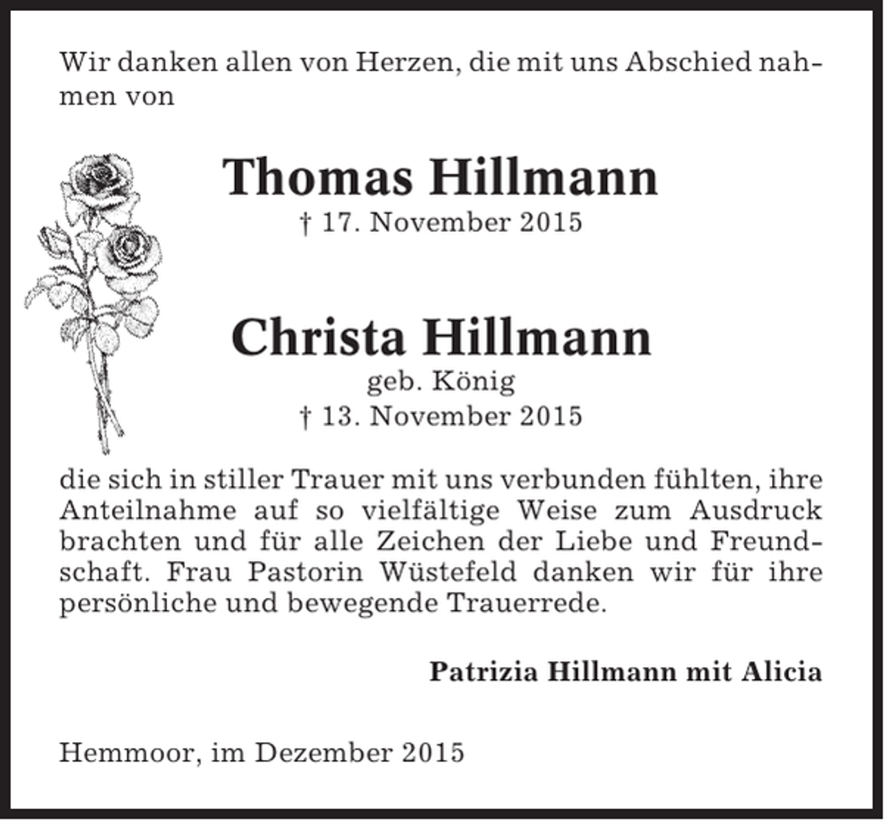 <p>Wir danken allen von Herzen, die mit uns Abschied nahmen von</p><p>Thomas Hillmann<br />† 17. November 2015</p><p>Christa Hillmann<br />geb. König<br />† 13. November 2015<br />die sich in stiller Trauer mit uns verbunden fühlten, ihre<br />Anteilnahme auf so vielfältige Weise zum Ausdruck<br />brachten und für alle Zeichen der Liebe und Freundschaft. Frau Pastorin Wüstefeld danken wir für ihre<br />persönliche und bewegende Trauerrede.<br />Patrizia Hillmann mit Alicia<br />Hemmoor, im Dezember 2015</p>