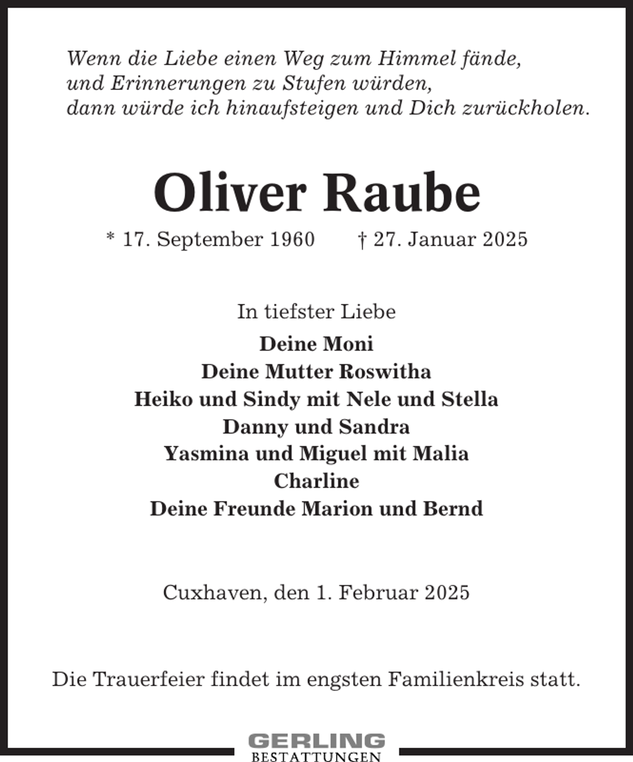 <p>Wenn die Liebe einen Weg zum Himmel fände,<br />und Erinnerungen zu Stufen würden,<br />dann würde ich hinaufsteigen und Dich zurückholen.</p><p>Oliver Raube<br />* 17. September 1960</p><p>† 27. Januar 2025</p><p>In tiefster Liebe<br />Deine Moni<br />Deine Mutter Roswitha<br />Heiko und Sindy mit Nele und Stella<br />Danny und Sandra<br />Yasmina und Miguel mit Malia<br />Charline<br />Deine Freunde Marion und Bernd</p><p>Cuxhaven, den 1. Februar 2025</p><p>Die Trauerfeier findet im engsten Familienkreis statt.</p>