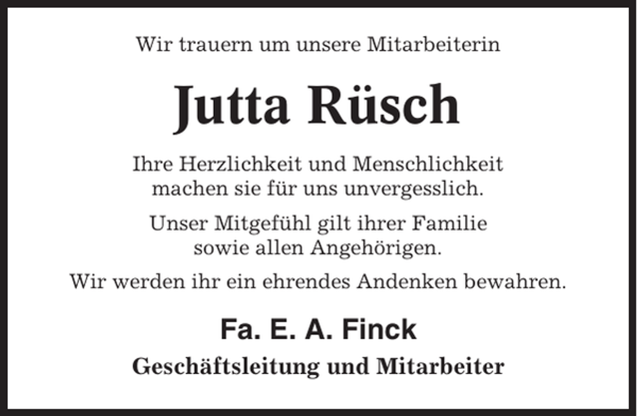 <p>Wir trauern um unsere Mitarbeiterin</p><p>Jutta Rüsch<br />Ihre Herzlichkeit und Menschlichkeit<br />machen sie für uns unvergesslich.<br />Unser Mitgefühl gilt ihrer Familie<br />sowie allen Angehörigen.<br />Wir werden ihr ein ehrendes Andenken bewahren.</p><p>Fa. E. A. Finck<br />Geschäftsleitung und Mitarbeiter</p>