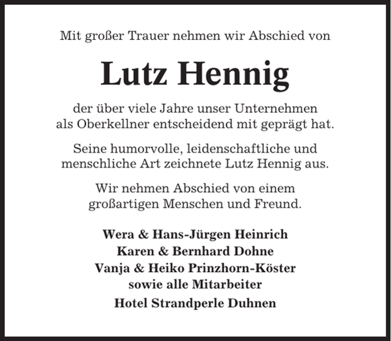 <p>Mit großer Trauer nehmen wir Abschied von</p><p>Lutz Hennig<br />der über viele Jahre unser Unternehmen<br />als Oberkellner entscheidend mit geprägt hat.<br />Seine humorvolle, leidenschaftliche und<br />menschliche Art zeichnete Lutz Hennig aus.<br />Wir nehmen Abschied von einem<br />großartigen Menschen und Freund.<br />Wera &amp; Hans-Jürgen Heinrich<br />Karen &amp; Bernhard Dohne<br />Vanja &amp; Heiko Prinzhorn-Köster<br />sowie alle Mitarbeiter<br />Hotel Strandperle Duhnen</p>