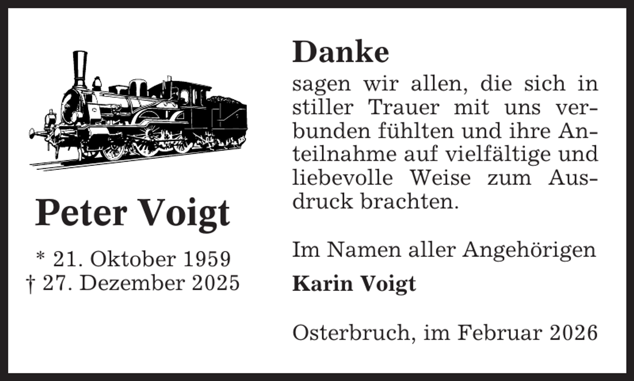 <p>Danke</p><p>Peter Voigt<br />* 21. Oktober 1959<br />† 27. Dezember 2025</p><p>sagen wir allen, die sich in<br />stiller Trauer mit uns verbunden fühlten und ihre Anteilnahme auf vielfältige und<br />liebevolle Weise zum Ausdruck brachten.<br />Im Namen aller Angehörigen<br />Karin Voigt<br />Osterbruch, im Februar 2026</p>