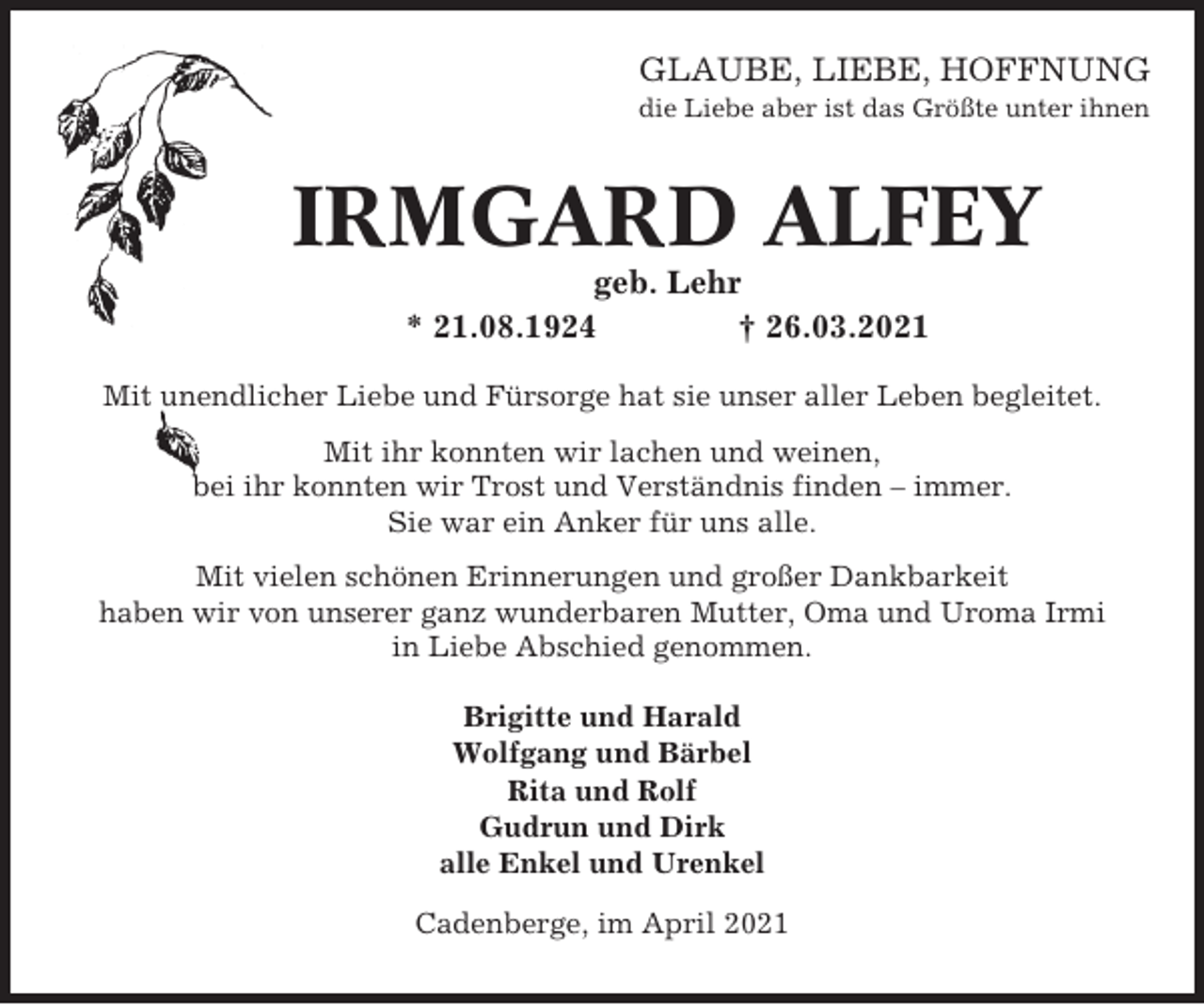 <p>GLAUBE, LIEBE, HOFFNUNG<br />die Liebe aber ist das Größte unter ihnen</p><p>IRMGARD ALFEY<br />geb. Lehr<br />* 21.08.1924<br />† 26.03.2021<br />Mit unendlicher Liebe und Fürsorge hat sie unser aller Leben begleitet.<br />Mit ihr konnten wir lachen und weinen,<br />bei ihr konnten wir Trost und Verständnis finden – immer.<br />Sie war ein Anker für uns alle.<br />Mit vielen schönen Erinnerungen und großer Dankbarkeit<br />haben wir von unserer ganz wunderbaren Mutter, Oma und Uroma Irmi<br />in Liebe Abschied genommen.<br />Brigitte und Harald<br />Wolfgang und Bärbel<br />Rita und Rolf<br />Gudrun und Dirk<br />alle Enkel und Urenkel<br />Cadenberge, im April 2021</p>
