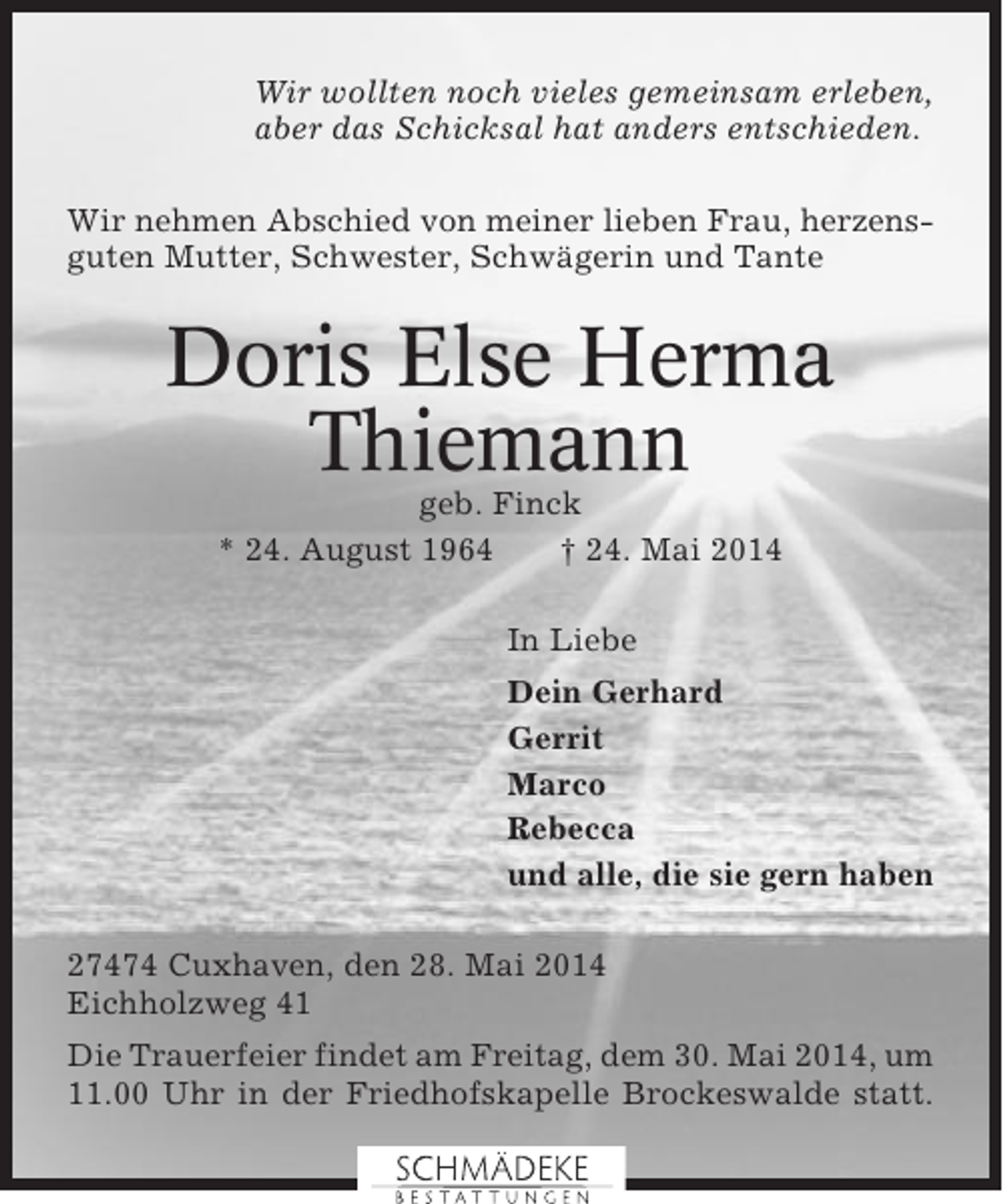 <p>Wir wollten noch vieles gemeinsam erleben,<br />aber das Schicksal hat anders entschieden.<br />Wir nehmen Abschied von meiner lieben Frau, herzensguten Mutter, Schwester, Schwägerin und Tante</p><p>Doris Else Herma<br />Thiemann<br />geb. Finck<br />* 24. August 1964<br />† 24. Mai 2014<br />In Liebe<br />Dein Gerhard<br />Gerrit<br />Marco<br />Rebecca<br />und alle, die sie gern haben<br />27474 Cuxhaven, den 28. Mai 2014<br />Eichholzweg 41<br />Die Trauerfeier findet am Freitag, dem 30. Mai 2014, um<br />11.00 Uhr in der Friedhofskapelle Brockeswalde statt.</p>