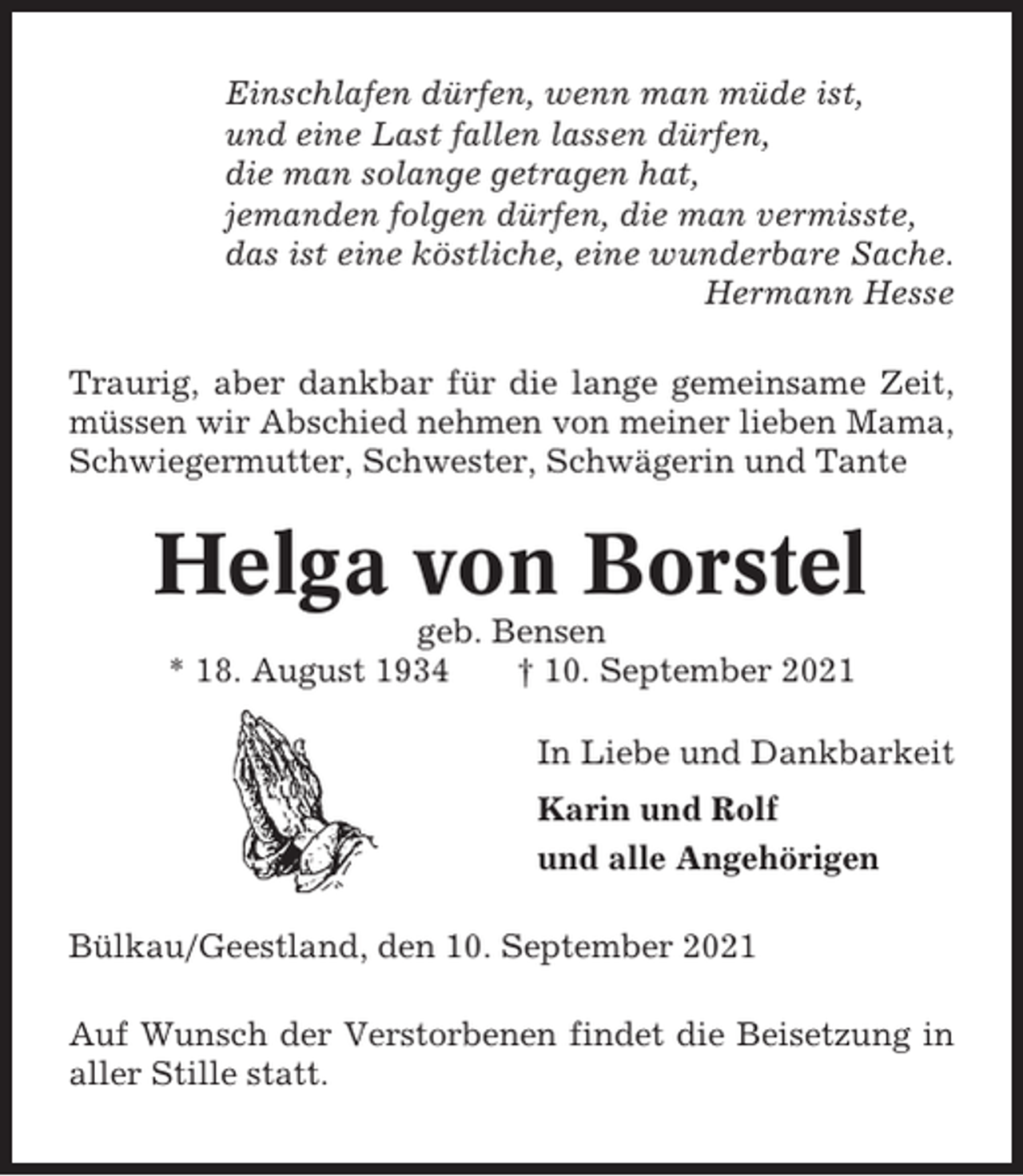 <p>Einschlafen dürfen, wenn man müde ist,<br />und eine Last fallen lassen dürfen,<br />die man solange getragen hat,<br />jemanden folgen dürfen, die man vermisste,<br />das ist eine köstliche, eine wunderbare Sache.<br />Hermann Hesse<br />Traurig, aber dankbar für die lange gemeinsame Zeit,<br />müssen wir Abschied nehmen von meiner lieben Mama,<br />Schwiegermutter, Schwester, Schwägerin und Tante</p><p>Helga von Borstel<br />geb. Bensen<br />* 18. August 1934<br />† 10. September 2021<br />In Liebe und Dankbarkeit<br />Karin und Rolf<br />und alle Angehörigen<br />Bülkau/Geestland, den 10. September 2021<br />Auf Wunsch der Verstorbenen findet die Beisetzung in<br />aller Stille statt.</p>