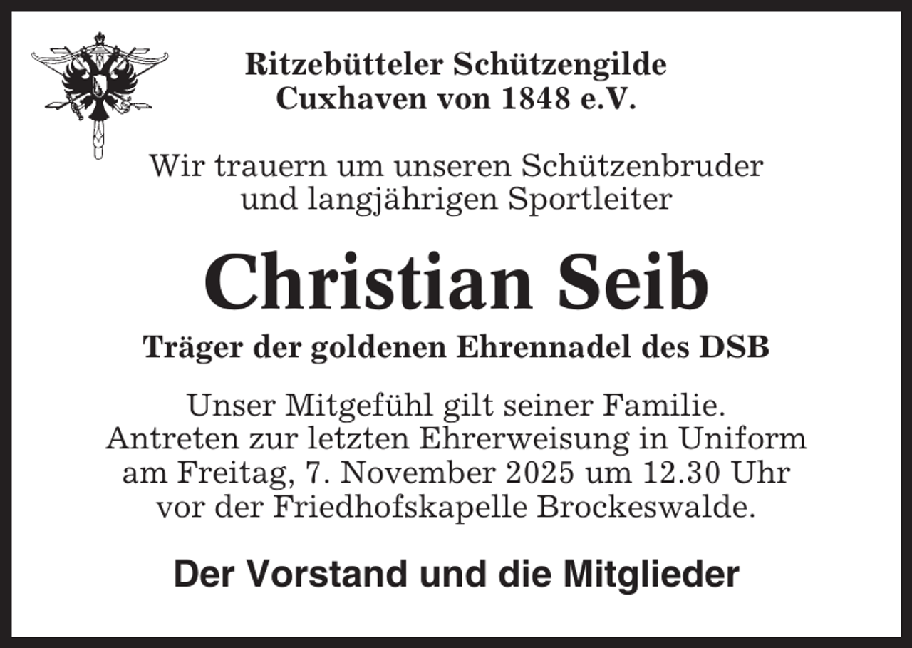 <p>Ritzebütteler Schützengilde<br />Cuxhaven von 1848 e.V.<br />Wir trauern um unseren Schützenbruder<br />und langjährigen Sportleiter</p><p>Christian Seib<br />Träger der goldenen Ehrennadel des DSB<br />Unser Mitgefühl gilt seiner Familie.<br />Antreten zur letzten Ehrerweisung in Uniform<br />am Freitag, 7. November 2025 um 12.30 Uhr<br />vor der Friedhofskapelle Brockeswalde.</p><p>Der Vorstand und die Mitglieder</p>