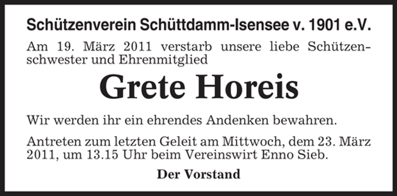 <p>Schützenverein Schüttdamm-Isensee v. 1901 e.V.<br />Am 19. März 2011 verstarb unsere liebe Schützenschwester und Ehrenmitglied</p><p>Grete Horeis<br />Wir werden ihr ein ehrendes Andenken bewahren. Antreten zum letzten Geleit am Mittwoch, dem 23. März 2011, um 13.15 Uhr beim Vereinswirt Enno Sieb. Der Vorstand</p>