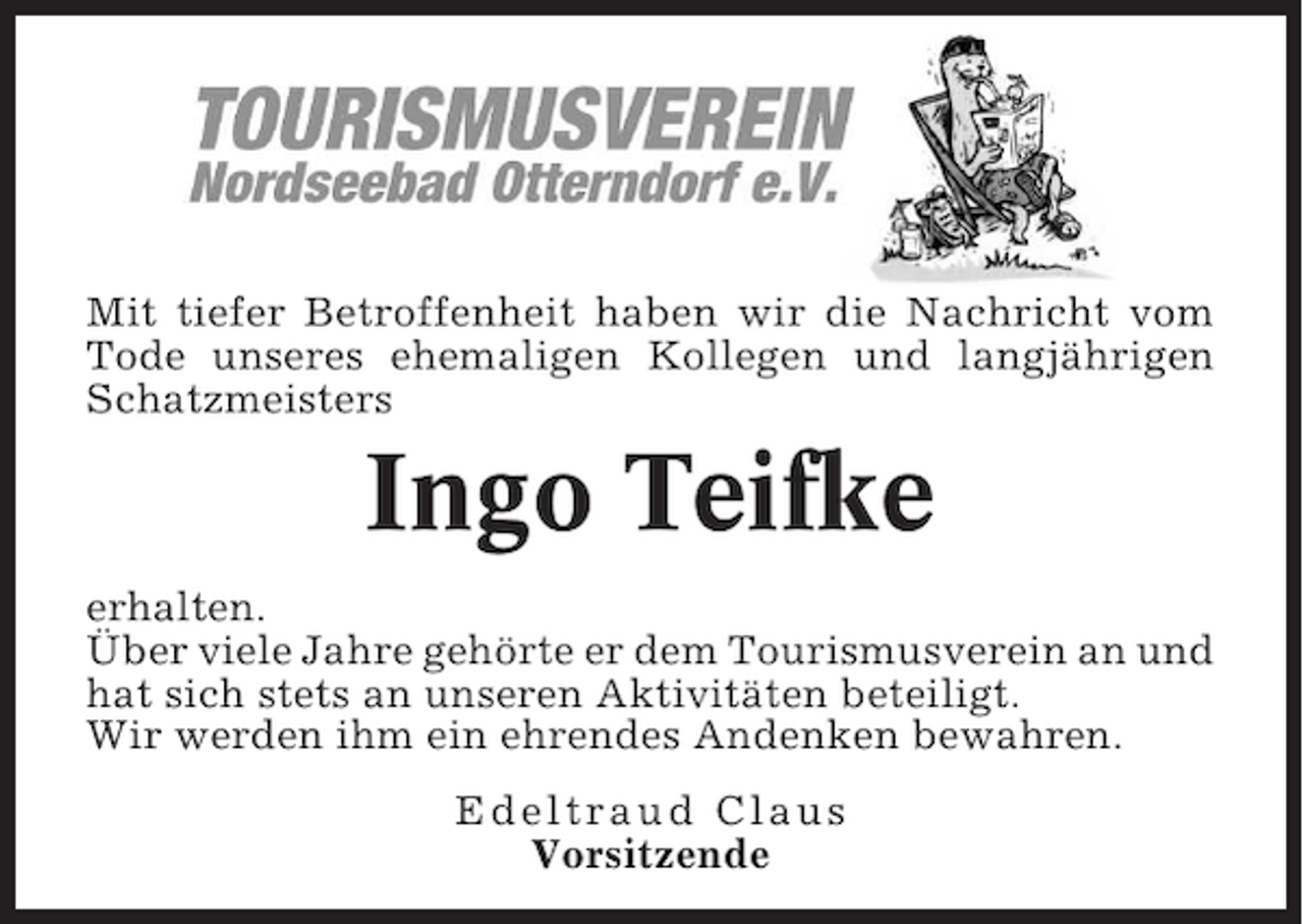 <p>Mit tiefer Betroffenheit haben wir die Nachricht vom<br />Tode unseres ehemaligen Kollegen und langjährigen<br />Schatzmeisters</p><p>Ingo Teifke<br />erhalten.<br />Über viele Jahre gehörte er dem Tourismusverein an und<br />hat sich stets an unseren Aktivitäten beteiligt.<br />Wir werden ihm ein ehrendes Andenken bewahren.<br />Edeltraud Claus<br />Vorsitzende</p>
